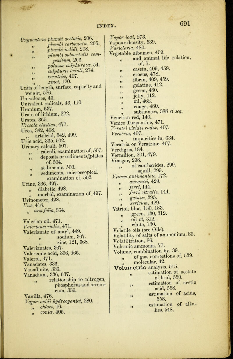 UngtientKm plumbi acefatis, 206. jplumhi carhonatis, 205. j)h(mbi iodidi, 208. flumbi suhacetatis com- fomtiim, 206. ^otasscB sul^pJiKratcB, 54. „ su1/ph'uris iodidi, 274. veratricB, 407. „ zinci, 120. Units of length, surface, capacity and weiglit, 526. Univalence, 43. ITniyalent radicals, 43, 110. Uranium, 637. Urate of lithium, 222. Urates, 365. TJrceola elastica, 477. Urea, 342, 498. „ artificial, 342, 499. Uric acid, 365, 502. Urinary calculi, 507. „ calculi, examination of, 507. „ deposits or sediments,fplates of, 504. sediments, 500. „ sediments, microscopical examination of, 502. Urine, 366, 497. „ diabetic, 498. ^ „ morbid, examination of, 497. Urinometer, 498. Uv(s, 418. „ ursi folia, 364. Valerian oil, 471. Valerianm radix, 471. Valerianate of amyl, 449. „ sodium, 367. zinc, 121,368. Valerianates, 367. Valerianic acid, 366, 466. Valerol, 471. Vanadates, 336. Vanadinite, 336. Vanadium, 336, 637. „ relationship to nitrogen, phosphorus and arseni- cum, 336, Vanilla, 476. Vajpor acidi hydrocyanici, 280. „ chlori, 16. conies, 405. Vapor iodi, 273. Vapour-density, 539. Variolaria, 480. Vegetable albumen, 459. and animal life relation, of, 7. casein, 409, 459. „ crocus, 478. fibrin, 409, 459. gelatine, 412. „ green, 480. jelly, 412. oil, 462. rouge, 480. substances, 388 et seq. Venetian red, 140. Venice Turpentine, 471. Veratri viridis radix, 407. Veratria, 407. ,, impurities in, 634. Veratria or Veratrine, 407. Verdigris, 184. Vermilion, 201, 479. Vinegar, 298. , of cantharides, 299. squill, 299. Vinum antimoniale, 172. „ aurantii, 429. „ ferri, 144. ferri citratis, 144. quinicB, 395. ,, xerimim, 429. Vitriol, blue, 130, 183. green, 130, 312. oil of, 312. „ white, 130. Volatile oils (see Oils). Volatility of salts of ammonium, 86. Volatilization, 86. Volcanic ammonia, 77. Volume, combination by, 39. of gas, corrections of, 539. „ molecular, 42. Volumetric analysis, 515. estimation of acetate of lead, 550. estimation of acetic acid, 558. estimation of acids, 558. estimation of alka- lies, 548.