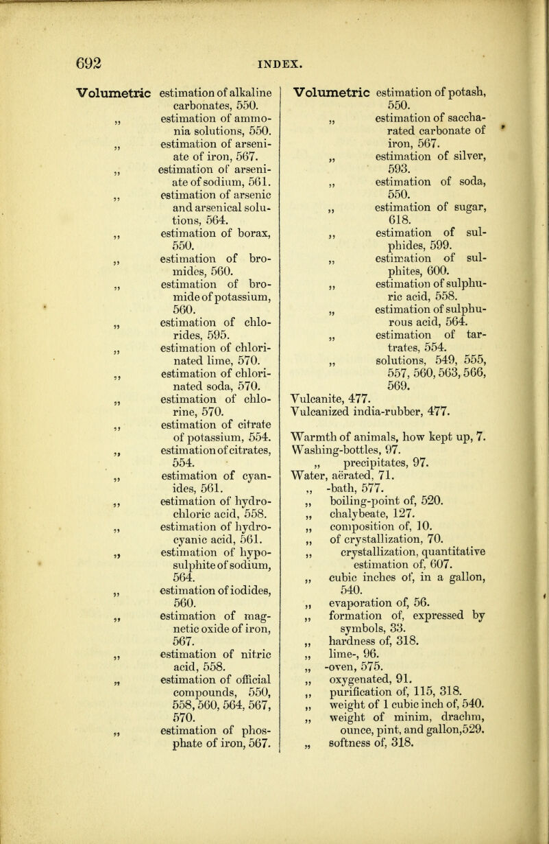 Volumetric estimation of alkaline carbonates, 550. estimation of ammo- nia solutions, 550. estimation of arseni- ate of iron, 567. estimation of arseni- ate of sodium, 561. estimation of arsenic and arsenical solu- tions, 564. estimation of borax, 550. estimation of bro- mides, 560. estimation of bro- mide of potassium, 560. estimation of chlo- rides, 595. estimation of chlori- nated lime, 570. estimation of chlori- nated soda, 570. estimation of chlo- rine, 570. estimation of citrate of potassium, 554. estimation of citrates. 554. estimation of cyan ides, 561. estimation of hydro chloric acid, 558. estimation of hydro cyanic acid, 561. estimation of hypo- sulphite of sodium 564. estimation of iodides. 560. estimation of mag- netic oxide of iron 567. estimation of nitric acid, 558. estimation of official compounds, 550, 558,560,564, 567, 570. estimation of phos- phate of iron, 567. Volumetric estimation of potash, 550. „ estimation of saccha- rated carbonate of iron, 567. „ estimation of silver, 593. „ estimation of soda, 550. „ estimation of sugar, 618. estimation of sul- phides, 599. „ estimation of sul- phites, 600. ,, estimation of sulphu- ric acid, 658. „ estimation of sulphu- rous acid, 564, „ estimation of tar- trates, 554. „ solutions, 549, 555, 557, 560,563,566, 569. Vulcanite, 477. Vulcanized india-rubber, 477. Warmth of animals, how kept up, 7. Washing-bottles, 97. „ precipitates, 97. Water, aerated, 71. ., -bath, 577. „ boiling-point of, 520. „ chalybeate, 127. „ composition of, 10. „ of crystallization, 70. ,, crystallization, quantitative estimation of, 607. ,, cubic inches of, in a gallon, 540. ,, evaporation of, 56. „ formation of, expressed by symbols, 33. ,, hardness of, 318. „ lime-, 96. „ -oven, 575. „ oxygenated, 91. purification of, 115, 318. „ weight of 1 cubic inch of, 540. „ weight of minim, drachm, ounce, pint, and gallon,529. „ softness of, 318.