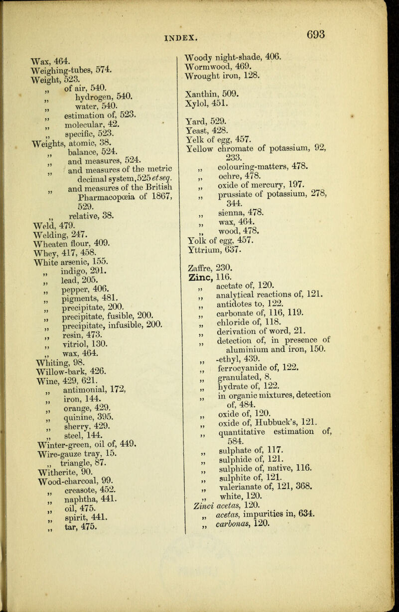 Wax, 464. Weighing-tubes, 574. Weight, 523. „ of air, 540. „ hydrogen, 540. „ water, 540. „ estimation of, 523. „ molecular, 42. ,, specific, 523. Weights, atomic, 38. „ balance, 524. „ and measures, 524. and measures of the metric decimal system,5256^5^2'. and measures of the British Pharmacopoeia of 1867, 529. „ relative, 38. Weld. 479. Welding, 247. Wheaten flour, 409, Whey, 417, 458. White arsenic, 155, „ indigo, 291. „ lead, 205. „ pepper, 406. „ pigments, 481. „ precipitate, 200. „ precipitate, fusible, 200, „ precipitate, infusible, 200. resin, 473. „ vitriol, 130, wax, 464. Whiting, 98. Willow-bark, 426. Wine, 429, 621. „ antimonial, 172, „ iron, 144. „ orange, 429. „ quinine, 395. sherry, 429. „ steel, 144. Winter-green, oil of, 449. Wire-gauze tray, 15. ,, triangle, 87. Witherite, 90. Wood-charcoal, 99, „ creasote, 452. „ naphtha, 441. „ oil, 475. „ spirit, 441. „ tar, 475. Woody night-shade, 406, Wormwood, 469. Wrought iron, 128. Xanthin, 509. Xylol, 451. Yard, 529, Yeast, 428. Yelk of egg, 457, Yellow chromate of potassium, 92, 233. colouring-matters, 478. „ ochre, 478. oxide of mercury, 197, prussiate of potassium, 278, 344. sienna, 478, „ wax, 464. ,, wood, 478. Yolk of egg, 457. Yttrium, 637. Zaffre, 230. Zinc, 116. „ acetate of, 120. analytical reactions of, 121. antidotes to, 122. „ carbonate of, 116, 119, „ chloride of, 118, „ derivation of word, 21. detection of, in presence of aluminium and iron, 150. „ -ethyl, 439. ferrocyanide of, 122. granulated, 8. „ hydrate of, 122. in organic mixtures, detection of, 484. „ oxide of, 120. „ oxide of, Hubbuck's, 121. ,, quantitative estimation of, 584. „ sulphate of, 117. „ sulphide of, 121, „ sulphide of, native, 116. „ sulphite of, 121. „ valerianate of, 121, 368. „ white, 120, Zinci acetas, 120. „ acetas, impurities in, 634. „ carhonas, 120.