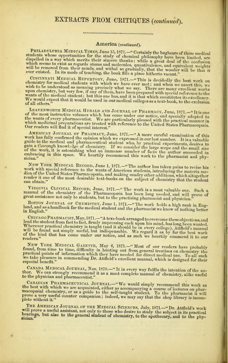 EXTRACTS PEOM CEITIQUES {continued). America {continued). Philadelphia Medical Times, June 15,1871.- Certainly the bugbears of those medical HWlf'.Ti'^' opportunities for the study of chemical philosophy hive been Cit^ are dispelled m a way which merits their sincere thanks; while a great deal of the confusion which seems to exist as regards atoms and molecules, quantivalence, and eqSyalenrweSs will be renioved from their minds, and withal so gradually, that th^ wonde? will be thft it ever existed. In its mode of teaching, the book fills a place hitherto vacant. CmciNNATi Medical Eepebtoey, June, 1871.- This is decidedly the best work on chemistry for medical students with which we have ever met; and when we assert t^ we wish to be understood as meaning precisely what we say. There are many excellent works upon ctiemistry, but very few, if any of them, have been prepared with special reference To the wTwn*?,!.!^' medical student; but this one has, and it is that which constitutes it' excellency' ^aU others our medical colleges as a text-book, to the exclusion Leavenwoeth Medical Heeald ai^d Journal of Ppiaemacy, June, 1871 -Itis one wL'f^fff''' '''' volumes which has come under our notice, and specially adapted to whipb ^Prl^Jr pharmaceutist. We are_particularly pleased with the practi/al manner in Ouitrd Srof ^pLTaJ ^^^'^^^^^^ ^^^^^'^ Pharmacopeia. wo'!:fSffnf? ^'T^^A^'l I'HARMACY, June, 1871.- A more careful examination of this work has fully confirmed the opmion which we expressed in our last number. It is a valuable guide to the medical and pharmaceutical student who, by practical experiments^ desires to of re wo^rf ^I'^'f' • ^T?- If consider the large scoie and the small size of the work, It IS astomshmg what an immense number of facts the author succeeded in sSan!'''^ recommend this work to the pharmacist and phy^ ^Z^ZJ^?''^ Medical Eecoed, June 1, 1871.- The author has taken pains to revise his Tea of thP liT^'Z *° Of American students, introducing the materia n^e- rpndpr ^^n^. 1 Pharmacop(»ia and making sundry other additions, which altogether can obtain. desirable text-books on the subject of chemistry that the student maT,nTnf^f>,?T''^-^ '^^^'^^^^ iT' '^^^ ^^^^ ^ ^^^^ ^l'^^!^ one. Such a ^ZT}. - l ^^l^^f^^J of the Pharmacopoeia has been long needed, and will prove of great assistance not only to students, but to the practising pharmacist and physician. ln^d''«nT«/T''^l'^ ?^ J^^e 1, 1871.- The work holds a high rank in Eng- in Enghsh  ^''''^^^^^ medical student and the pharmacist we know of nothing better lead the student from fact to fact, firmly impressing each upon his mind, has long been wanted Wherever practical chemistry is taught (and it should be m every college), Attfield's manuai of ihe khT^h^^V'^'^^^ ''^^i' ^^dispensable. We regard it as b/far the best woi readers ''''^^ ^ ^^^ ^ ' ^''''^ ^® heartily commend it to our frl^^^^^ Medical Gazette, May 6, 1871.- Most of our readers have probably found, from time to time, difficulty in hunting out from general treatises on chem st?y the practical points of information which they have needed for direct medical use. To all such Jspedal benX '^^^^^'^^^^ ^^tfield's excellent manual, which is designed for their thn/'^wf 5'''?''''^/''''™' lS70.-It in every way fulfils the intention of the au- t'o the J;iZn:Z%~t^'i^>' complete manual of chemistry, alike useful thebeTwth J0UENAL.-We would simply recommend this work as rnfonS^- 1 \ • ? ^'^ ^^ acquainted, either as accompanying a course of lectures on phar- macopceial chemistry, or as a guide to the self-taught student. To the pharmacist it will plete vdtToK^^^ ^^^^^ companion; indeed, we may say that the shop library is incom- The Ameeican JouENAL OE THE Medical SCIENCES, July, 1871.-Dr. Attfield's work he^vil^rLT^tl assistant, not only to those who desire to study the subject in its practical siciai general student of chemistry, to the apothecary, and to the phy-