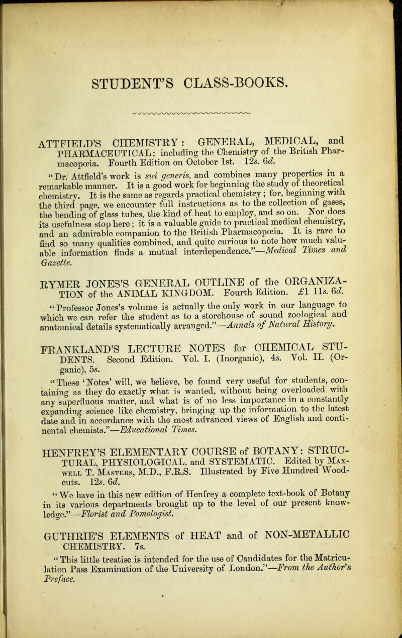 STUDENT'S CLASS-BOOKS. ATTFIELD'S CHEMISTRY: GENERAL, MEDICAL, and PHARMxlCEUTICAL; including the Chemistry of the British Phar- macopoeia. Fourth Edition on October 1st. 12s. 6d.  Dr. Attfield's work is siii generis, and combines many properties in a remarkable manner. It is a good work for beginning the study of theoretical chemistry. It is the same as regards practical chemistry ; for, beginning with the third page, we encounter full instructions as to the collection of gases, the bending of glass tubes, the kind of heat to employ, and so on. Nor does its usefulness stop here ; it is a valuable guide to practical medical chemistry, and an admirable companion to the British Pharmacopoeia. It is rare to find so many qualities combined, and quite curious to note how much valu- able information finds a mutual interdependence.—i^ec^ica^ Times and Gazette. RYMER JONES'S GENERAL OUTLINE of the ORGANIZA- TION of the ANIMAL KINGDOM. Fourth Edition. £1 lis. Qd. Professor Jones's volume is actually the only work in our language to which we can refer the student as to a storehouse of sound zoological and anatomical details systematically arranged.—^^w«^s of Natural History/, FRANKLAND'S LECTURE NOTES for CHEMICAL STU- DENTS. Second Edition. Vol. I. (Inorganic), 4s. Vol. II. (Or- ganic), 5s. These 'Notes' will, we beheve, be found very useful for students, con- taining as they do exactly what is wanted, without being overloaded with any superfluous matter, and what is of no less importance in a constantly expanding science like chemistry, bringing up the information to the latest date and in accordance with the most advanced views of English and conti- nental chemists.—Educational Times. HENFREY'S ELEMENTARY COURSE of BOTANY: STRUC- TUEAL, PHYSIOLOGICAL, and SYSTEMATIC. Edited by Max- well T. Masters, M.D., F.R.S. Illustrated by Five Hundred Wood- cuts. 12s. Qd. We have in this new edition of Henfrey a complete text-book of Botany in its various departments brought up to the level of our present know- ledge.—Florist and Pomologist. GUTHRIE'S ELEMENTS of HEAT and of NON-METALLIC CHEMISTRY. 7s.  This little treatise is intended for the use of Candidates for the Matricu- lation Pass Examination of the University of London.—From the Author's Preface.