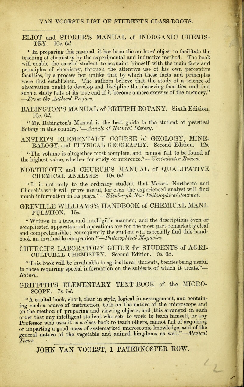 VAN VOORST'S LIST OF STUDENT'S CLASS-EOOKS. ELIOT and STOREE'S MANUAL of INOEGANIO CHEMIS- TRY. 105. 6d.  In preparing this manual, it has been the authors' object to facilitate the teaching of chemistry by the experimental and inductive method. The book will enable the careful student to acquaint himself with the main facts and principles of chemistry, through the attentive use of his own perceptive faculties, by a process not unlike that by which these facts and principles were first established. The authors believe that the study of a science of observation ought to develop and discipline the observing faculties, and that such a study fails of its true end if it become a mere exercise of the memory. —From the Authors' Preface. BABINGTON'S MANUAL of BRITISH BOTANY. Sixth Edition. 105. 6d. Mr. Babington's Manual is the best guide to the student of practical Botany in this country.—Annals of Natural History. ANSTED'S ELEMENTARY COURSE of GEOLOGY, MINE- RALOaY, and PHYSICAL aEOaHAPHY. Second Edition. 12s. The volume is altogether most complete, and cannot fail to be found of the highest value, whether for study or reference.—Westminster Eeview. NORTHCOTE and CHURCH'S MANUAL of QUALITATIVE CHEMICAL ANALYSIS. 10s. U. It is not only to the ordinary student that Messrs. Northcote and Church's work will prove useful, for even the experienced analyst will find much information in its pages.—Edinburgh New Fhilosophical Journal. GREVILLE WILLIAMS'S HANDBOOK of CHEMICAL MANI- PULATION. 155.  Written in a terse and intelligible manner; and the descriptions even or complicated apparatus and operations are for the most part remarkably cleaf and comprehensible; consequently the student will especially find this hand- book an invaluable companion.—Fhilosophical Magazine. CHURCH'S LABORATORY GUIDE for STUDENTS of AGRI- CULTUHAL CHEMISTRY. Second Edition. 5s. Qd.  This book will be invaluable to agricultural students, besides being useful to those requiring special information on the subjects of which it treats.— Nature. GRIEFITH'S ELEMENTARY TEXT-BOOK of the MICRO- SCOPE. Is.M. A capital book, short, clear in style, logical in arrangement, and contain- ing such a course of instruction, both on the nature of the microscope and on the method of preparing and viewing objects, and this arranged in such order that any intelligent student who sets to work to teach himself, or any Professor who uses it as a class-book to teach others, cannot fail of acquiring or imparting a good mass of systematized microscopic knowledge, and of the general nature of the vegetable and animal kingdoms as well.—Medical Times. JOHN YAN YOOEST, 1 PATERNOSTER ROW.