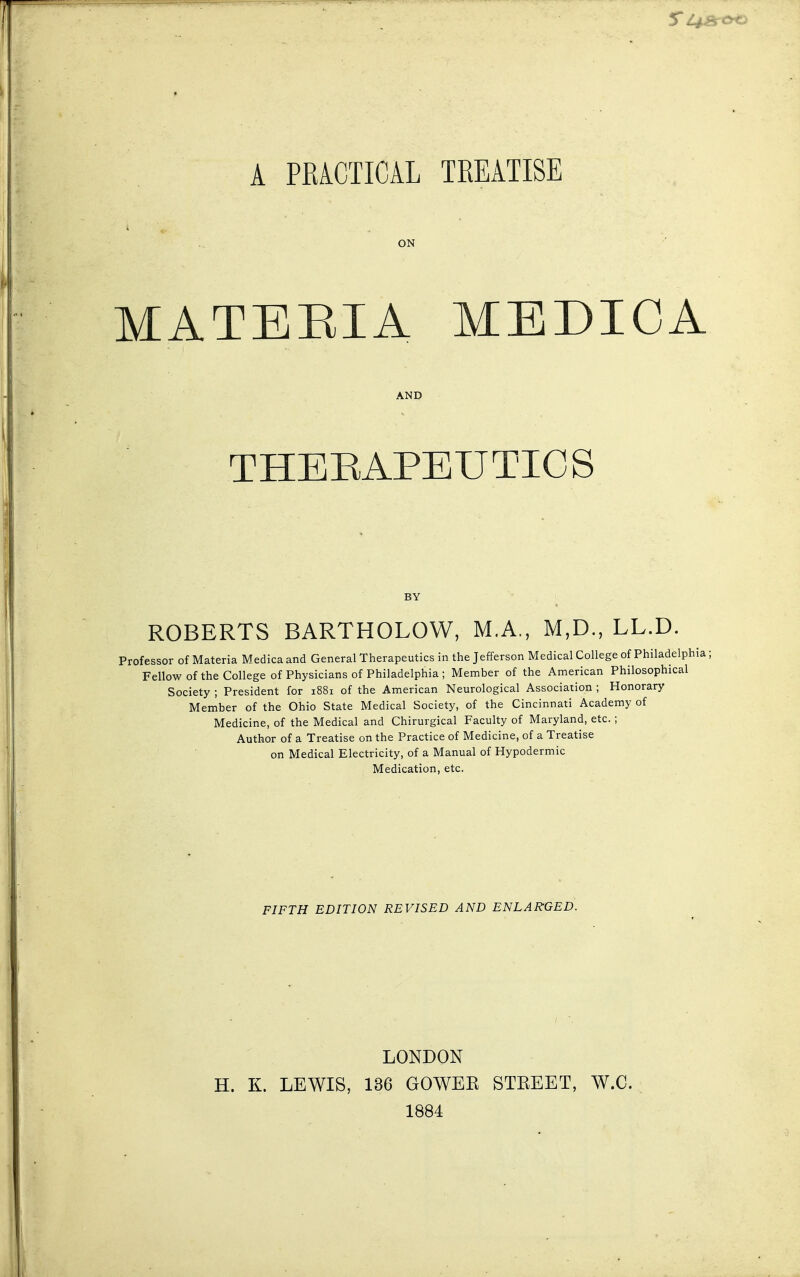 A PRACTICAL TREATISE MATERIA MEDXCA THERAPEUTICS ROBERTS BARTHOLOW, M.A., M,D., LL.D. Professor of Materia Medica and General Therapeutics in the Jefferson Medical College of Philadelphi Fellow of the College of Physicians of Philadelphia ; Member of the American Philosophical Society ; President for 1881 of the American Neurological Association ; Honorary Member of the Ohio State Medical Society, of the Cincinnati Academy of Medicine, of the Medical and Chirurgical Faculty of Maryland, etc.; Author of a Treatise on the Practice of Medicine, of a Treatise on Medical Electricity, of a Manual of Hypodermic Medication, etc. FIFTH EDITION REVISED AND ENLARGED. LONDON H. K. LEWIS, 136 GOWER STREET, W.C. 1884