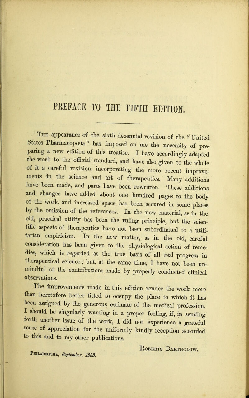 The appearance of the sixth decennial revision of the United States Pharmacopoeia has imposed on me the necessity of pre- paring a new edition of this treatise. I have accordingly adapted the work to the official standard, and have also given to the whole of it a careful revision, incorporating the more recent improve- ments in the science and art of therapeutics. Many additions have been made, and parts have been rewritten. These additions and changes have added about one hundred pages to the body of the work, and increased space has been secured in some places by the omission of the references. In the new material, as in the old, practical utility has been the ruling principle, but the scien- tific aspects of therapeutics have not been subordinated to a utili- tarian empiricism. In the new matter, as in the old, careful consideration has been given to the physiological action of reme- dies, which is regarded as the true basis of all real progress in therapeutical science; but, at the same time, I have not been un- mindful of the contributions made by properly conducted clinical observations. The improvements made in this edition render the work more than heretofore better fitted to occupy the place to which it has been assigned by the generous estimate of the medical profession. I should be singularly wanting in a proper feeling, if, in sending forth another issue of the work, I did not experience a grateful sense of appreciation for the uniformly kindly reception accorded to this and to my other publications. Roberts Baktholow. Philadelphia, September, 1883.