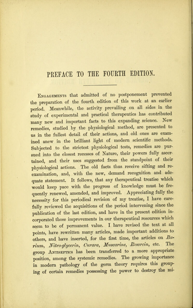 Engagements that admitted of no postponement prevented the preparation of the fourth edition of this work at an earlier period. Meanwhile, the activity prevailing on all sides in the study of experimental and practical therapeutics has contributed many new and important facts to this expanding science. New remedies, studied by the physiological method, are presented to us in the fullest detail of their actions, and old ones are exam- ined anew in the brilliant light of modern scientific methods. Subjected to the strictest physiological tests, remedies are pur- sued into the closest recesses of Nature, their powers fully ascer- tained, and their uses suggested from the standpoint of their physiological actions. The old facts thus receive sifting and re- examination, and, with the new, demand recognition and ade- quate statement. It follows, that any therapeutical treatise which would keep pace with the progress of knowledge must be fre- quently renewed, amended, and improved. Appreciating fully the necessity for this periodical revision of my treatise, I have care- fully reviewed the acquisitions of the period intervening since the publication of the last edition, and have in the present edition in- corporated those improvements in our therapeutical resources which seem to be of permanent value. I have revised the text at all points, have rewritten many articles, made important additions to others, and have inserted, for the first time, the articles on Ba- rium, Mtro-glycerin, Curara, Muscarine, Besorcin, etc. The group Antiseptics has been transferred to a more appropriate position, among the systemic remedies. The growing importance in modern pathology of the germ theory requires this group- ing of certain remedies possessing the power to destroy the mi-