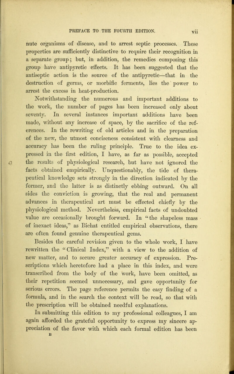 irate organisms of disease, and to arrest septic processes. These properties are sufficiently distinctive to require their recognition in a separate group; but, in addition, the remedies composing this group have antipyretic effects. It has been suggested that the antiseptic action is the source of the antipyretic—that in the destruction of germs, or morbific ferments, lies the power to arrest the excess in heat-production. Notwithstanding the numerous and important additions to the work, the number of pages has been increased only about seventy. In several instances important additions have been made, without any increase of space, by the sacrifice of the ref- erences. In the rewriting of old articles and in the preparation of the new, the utmost conciseness consistent with clearness and accuracy has been the ruling principle. True to the idea ex- pressed in the first edition, I have, as far as possible, accepted the results of physiological research, but have not ignored the facts obtained empirically. Unquestionably, the tide of thera- peutical knowledge sets strongly in the direction indicated by the former, and the latter is as distinctly ebbing outward. On all sides the conviction is growing, that the real and permanent advances in therapeutical art must be effected chiefly by the physiological method. Nevertheless, empirical facts of undoubted value are occasionally brought forward. In the shapeless mass of inexact ideas, as Bichat entitled empirical observations, there are often found genuine therapeutical gems. Besides the careful revision given to the whole work, I have rewritten the Clinical Index, with a view to the addition of new matter, and to secure greater accuracy of expression. Pre- scriptions which heretofore had a place in this index, and were transcribed from the body of the work, have been omitted, as their repetition seemed unnecessary, and gave opportunity for serious errors. The page reference permits the easy finding of a formula, and in the search the context will be read, so that with the prescription will be obtained needful explanations. In submitting this edition to my professional colleagues, I am again afforded the grateful opportunity to express my sincere ap- preciation of the favor with which each formal edition has been