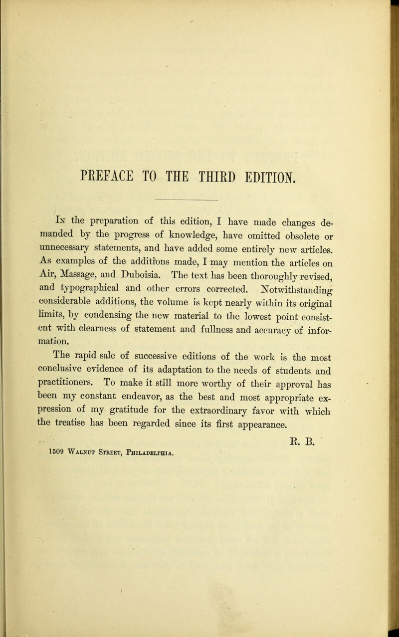 In the preparation of this edition, I have made changes de- manded by the progress of knowledge, have omitted obsolete or unnecessary statements, and have added some entirely new articles. As examples of the additions made, I may mention the articles on Air, Massage, and Duboisia. The text has been thoroughly revised, and typographical and other errors corrected. Notwithstanding considerable additions, the volume is kept nearly within its original limits, by condensing the new material to the lowest point consist- ent with clearness of statement and fullness and accuracy of infor- mation. The rapid sale of successive editions of the work is the most conclusive evidence of its adaptation to the needs of students and practitioners. To make it still more worthy of their approval has been my constant endeavor, as the best and most appropriate ex- pression of my gratitude for the extraordinary favor with which the treatise has been regarded since its first appearance. E. B. 1509 Walnut Street, Philadelphia.