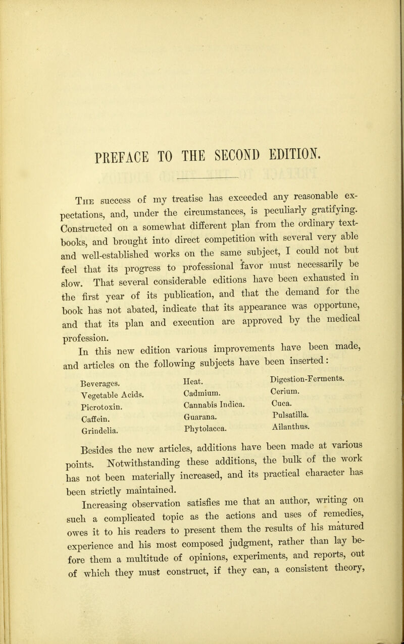 The success of my treatise lias exceeded any reasonable ex- pectations, and, under the circumstances, is peculiarly gratifying. Constructed on a somewhat different plan from the ordinary text- books, and brought into direct competition with several very able and well-established works on the same subject, I could not but feel that its progress to professional favor must necessarily be slow. That several considerable editions have been exhausted in the first year of its publication, and that the demand for the book has not abated, indicate that its appearance was opportune, and that its plan and execution are approved by the medical profession. In this new edition various improvements have been made, and articles on the following subjects have been inserted: Beverages. Heat. Digestion-Ferments. Vegetable Acids. Cadmium. Cerium. Picrotoxin. Cannabis Indica. Cuca. Oaffein. Guarana. Pulsatilla. Grindelia. Phytolacca. Ailanthus. Besides the new articles, additions have been made at various points. Notwithstanding these additions, the bulk of the work has not been materially increased, and its practical character has been strictly maintained. Increasing observation satisfies me that an author, writing on such a complicated topic as the actions and uses of remedies, owes it to his readers to present them the results of his matured experience and his most composed judgment, rather than lay be- fore them a multitude of opinions, experiments, and reports, out of which they must construct, if they can, a consistent theory,