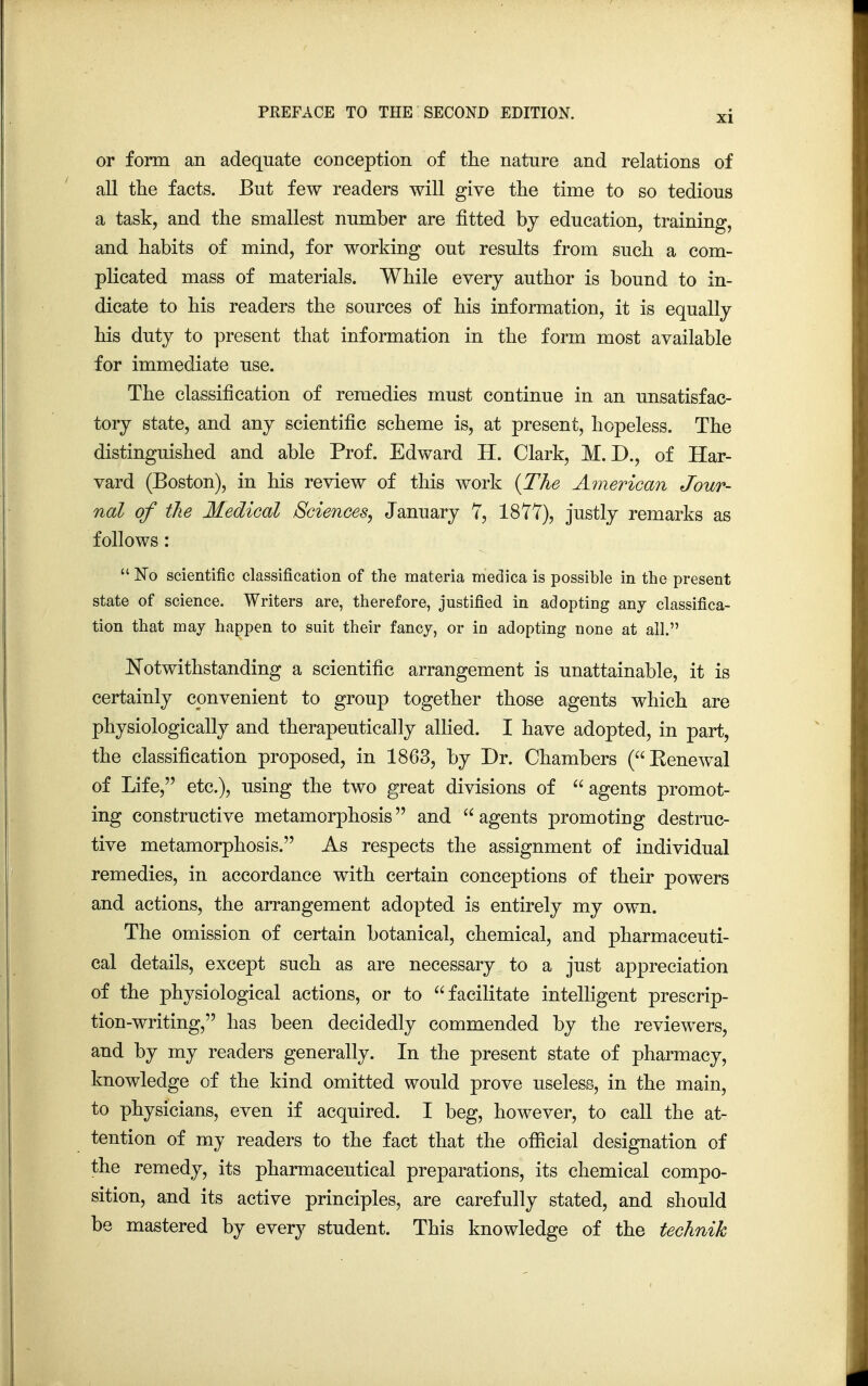 or form an adequate conception of the nature and relations of all the facts. But few readers will give the time to so tedious a task, and the smallest number are fitted by education, training, and habits of mind, for working out results from such a com- plicated mass of materials. While every author is bound to in- dicate to his readers the sources of his information, it is equally his duty to present that information in the form most available for immediate use. The classification of remedies must continue in an unsatisfac- tory state, and any scientific scheme is, at present, hopeless. The distinguished and able Prof. Edward H. Clark, M. D., of Har- vard (Boston), in his review of this work {The American Jour- nal of the Medical Sciences, January 7, 1877), justly remarks as follows :  No scientific classification of the materia medica is possible in the present state of science. Writers are, therefore, justified in adopting any classifica- tion that may happen to suit their fancy, or in adopting none at all. Notwithstanding a scientific arrangement is unattainable, it is certainly convenient to group together those agents which are physiologically and therapeutically allied. I have adopted, in part, the classification proposed, in 1863, by Dr. Chambers (Kenewal of Life, etc.), using the two great divisions of agents promot- ing constructive metamorphosis and agents promoting destruc- tive metamorphosis. As respects the assignment of individual remedies, in accordance with certain conceptions of their powers and actions, the arrangement adopted is entirely my own. The omission of certain botanical, chemical, and pharmaceuti- cal details, except such as are necessary to a just appreciation of the physiological actions, or to facilitate intelligent prescrip- tion-writing, has been decidedly commended by the reviewers, and by my readers generally. In the present state of pharmacy, knowledge of the kind omitted would prove useless, in the main, to physicians, even if acquired. I beg, however, to call the at- tention of my readers to the fact that the official designation of the remedy, its pharmaceutical preparations, its chemical compo- sition, and its active principles, are carefully stated, and should be mastered by every student. This knowledge of the technik