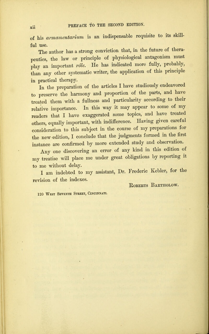 of his armamentarium is an indispensable requisite to its skill- ful use. The author has a strong conviction that, in the future of thera- peutics, the law or principle of physiological antagonism must play an important role. He has indicated more fully, probably, than any other systematic writer, the application of this principle in practical therapy. In the preparation of the articles I have studiously endeavored to preserve the harmony and proportion of the parts, and have treated them with a fullness and particularity according to their relative importance. In this way it may appear to some of my readers that I have exaggerated some topics, and have treated others, equally important, with indifference. Having given careful consideration to this subject in the course of my preparations for the new-edition, I conclude that the judgments formed in the first instance are confirmed by more extended study and observation. Any one discovering an error of any kind in this edition of my treatise will place me under great obligations by reporting it to me without delay. I am indebted to my assistant, Dr. Frederic Kebler, for the revision of the indexes. Roberts Baetiiolow. 120 West Seventh Street, Cincinnati.