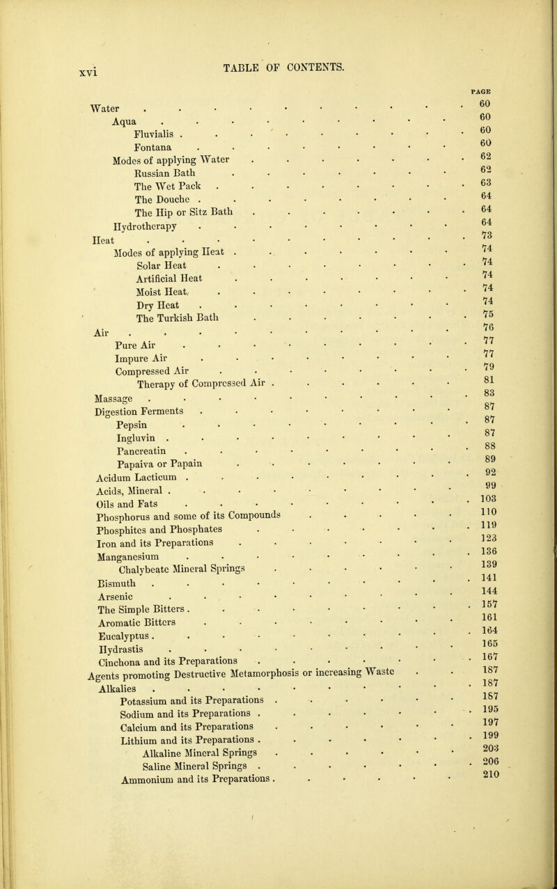 Water Aqua . . Fluvialis Fontana . - • Modes of applying Water ..... Russian Bath ..... The Wet Pack ...... The Douche ...... The Hip or Sitz Bath . Hydrotherapy Heat • • Modes of applying Heat ..... Solar Heat . . • • • Artificial Heat . . • Moist Heat/ Dry Heat The Turkish Bath . Air Pure Air . • Impure Air Compressed Air . . • Therapy of Compressed Air .... Massage . Digestion Ferments . . Pepsin Ingluvin Pancreatin Papaiva or Papain Acidum Lacticum Acids, Mineral Oils and Fats . Phosphorus and some of its Compounds Phosphites and Phosphates Iron and its Preparations . . • • Mangancsium Chalybeate Mineral Springs .... Bismuth . . • • • • Arsenic . • , The Simple Bitters . . Aromatic Bitters ...... Eucalyptus. . • Hydrastis • • Cinchona and its Preparations Agents promoting Destructive Metamorphosis or increasing Waste Alkalies Potassium and its Preparations . Sodium and its Preparations .... Calcium and its Preparations . . Lithium and its Preparations .... Alkaline Mineral Springs .... Saline Mineral Springs .... Ammonium and its Preparations . . •