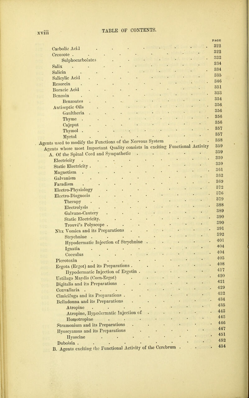 System exciting Functional Carbolic Acid Creosote . Sulphocarbolate.3 Salix Salicin Salicylic Acid Rcsorcin Boracic Acid Benzoin Benzoates Antiseptic Oils Gaultheria . Thyme . Cajeput Thymol . Myrtol Agents used to modify the Functions of the Nervous Agents whose most Important Quality consists ir A. Of the Spinal Cord and Sympathetic . Electricity Static Electricity . Magnetism . Galvanism . Faradism Electro-Physiology Electro-Diagnosis Therapy . Electrolysis Galvano-Cautery . . Static Electricity. Trouve's Polyscope . Nux Vomica and its Preparations Strychnine . Hypodermatic Injection of Strychnine Ignatia ... Cocculus Picrotoxin . . Ergota (Ergot) and its Preparations . Hypodermatic Injection of Ergotin . Ustilago Maydis (Corn-Ergot) Digitalis and its Preparations Convallaria . ... Belladonna and its Preparations Atropine . Atropine, Hypodermatic Injection of Homotropine Stramonium and its Preparations Hyoscyamus and its Preparations Hyoscine . Duboisia . B. Agents exciting the Functional Activity of the Cerebrum Activity
