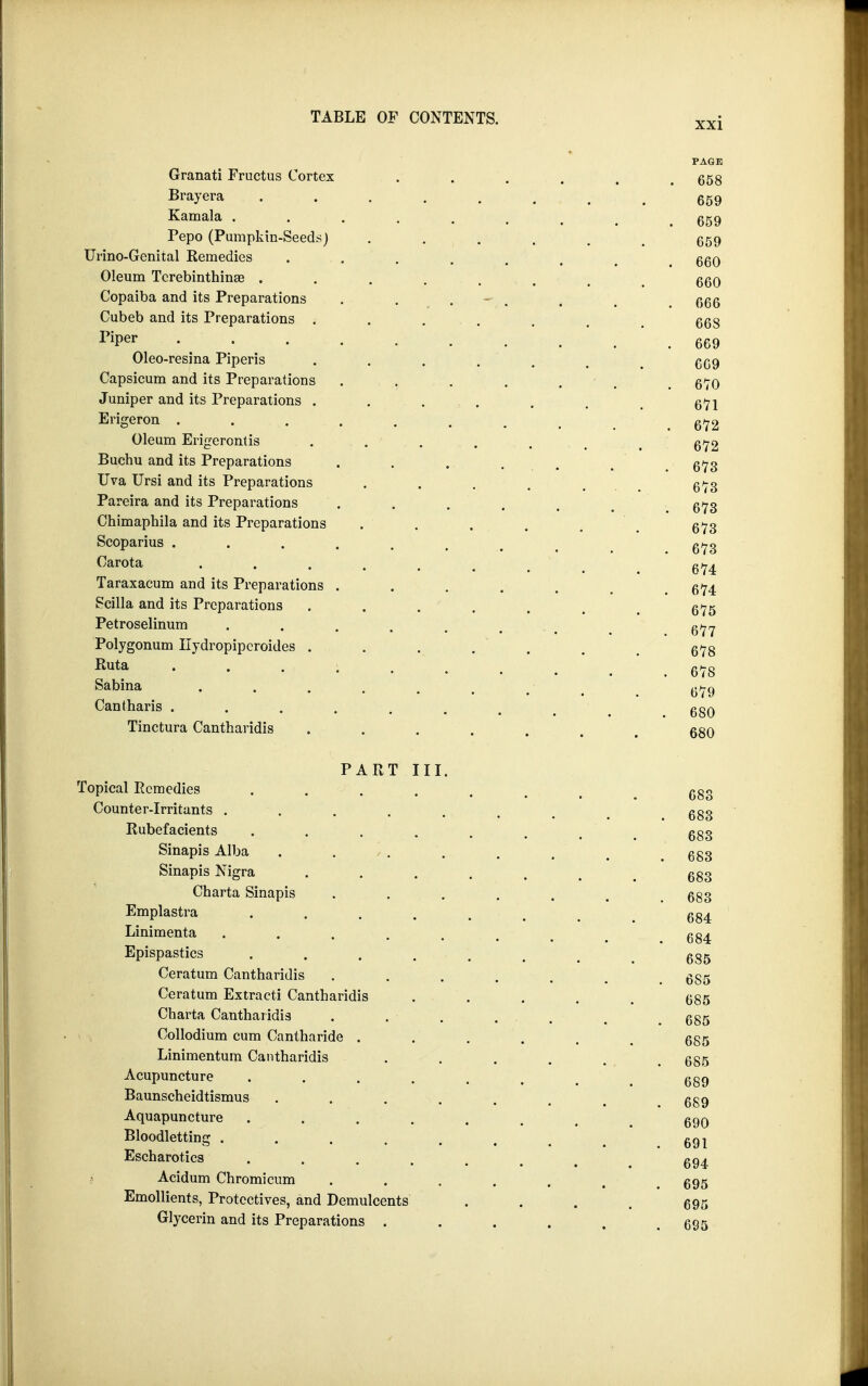 PAGE Granati Fructus Cortex ...... 658 Brayera 659 Kainala ....... 659 Pepo (Pumpkin-Seeds) ...... 659 Urino-Genital Remedies ...... 660 Oleum Tcrebinthinas ....... 660 Copaiba and its Preparations . . - i m g66 Cubeb and its Preparations . . ,. . . m _ g68 riPer 669 Oleo-resina Piperis ....... 669 Capsicum and its Preparations . . . . . 670 Juniper and its Preparations . . . . . . 671 Erigeron . . . . . . . . 672 Oleum Erigerontis . . . . . . - . 672 Buchu and its Preparations . . . . . m g/73 Uva Ursi and its Preparations ..... 673 Pareira and its Preparations . . . . . 673 Chimaphila and its Preparations ..... 673 Scoparius ........ 673 Carota ....... 674 Taraxacum and its Preparations . . . . . _ 674 Scilla and its Preparations . . . . . t 6^5 Petroselinum ....... 677 Polygonum Ilydropipcroides ...... 678 Ruta • • • • .678 Sabina . . . . ... . 679 Cantharis . . . . . # _ ggQ Tinctura Cantharidis ....... 680 PART III. Topical Remedies ....... 683 Counter-irritants . . . . . . , ggg Rubefacients ...... 683 Sinapis Alba . . . . . 6g3 Sinapis Nigra . . . . . # ggg Charta Sinapis ...... 683 Emplastra ....... 684 Linimenta ....... 684 Epispastics ...... 685 Ceratum Cantharidis ...... 6S5 Ceratum Extract! Cantharidis . . . . . 685 Charta Cantharidis . . . ... 685 Collodium cum Cantharide . . . . . # 685 Linimentum Cantharidis . . . . ... 685 Acupuncture ....... 689 Baunscheidtismus . . . . . , . ggg Aquapuncture ....... ggo Bloodletting ....... 691 Escharotics . . . . . # m 694 '? Acidum Chromicum . . . . . m g95 Emollients, Protectives, and Demulcents «... 695 Glycerin and its Preparations ...... ggs