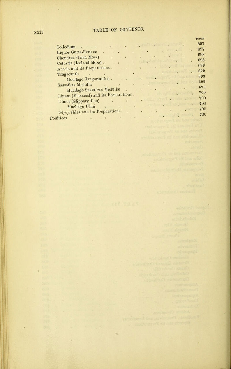 Collodium . Liquor Gutta-Perc-iffl Chondrus (Irish Moss) Cetraria (Iceland Moss) . Acacia and its Preparations . Tragacanth . Mucilago Tragacanthse . Sassafras Medullar Mucilago Sassafras Medullse . Linum (Flaxseed) and its Preparations . Ulmus (Slippery Elm) Mucilago Ulmi Glycyrrhiza and its Preparations . Poultices .