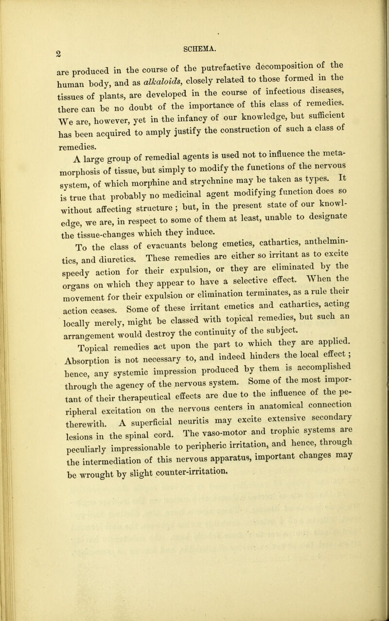 SCHEMA. are produced in the course of the putrefactive decomposition of the human body, and as alkaloids, closely related to those formed in the tissues of plants, are developed in the course of infectious diseases, there can he no doubt of the importance of this class of remedies. We are, however, yet in the infancy of our knowledge, but sufficient has been acquired to amply justify the construction of such a class of remedies. A large group of remedial agents is used not to influence the meta- morphosis of tissue, but simply to modify the functions of the nervous system of which morphine and strychnine may be taken as types. It is true'that probably no medicinal agent modifying function does so without affecting structure ; but, in the present state of our knowl- edge, we are, in respect to some of them at least, unable to designate the tissue-changes which they induce. To the class of evacuants belong emetics, cathartics, anthelmin- tics, and diuretics. These remedies are either so irritant as to excite speedy action for their expulsion, or they are eliminated by the organs on which they appear to have a selective effect. When the movement for their expulsion or elimination terminates, as a rule their action ceases. Some of these irritant emetics and cathartics, acting locally merely, might be classed with topical remedies, but such an arrangement would destroy the continuity of the subject. Topical remedies act upon the part to which they arc applied. Absorption is not necessary to, and indeed hinders the local effect; hence, any systemic impression produced by them is accomplished through the agency of the nervous system. Some of the most impor- tant of their therapeutical effects are due to the influence of the pe- ripheral excitation on the nervous centers in anatomical connection therewith. A superficial neuritis may excite extensive secondary lesions in the spinal cord. The vaso-motor and trophic systems are peculiarly impressionable to peripheric irritation, and hence, through the intermediation of this nervous apparatus, important changes may be wrought by slight counter-irritation.