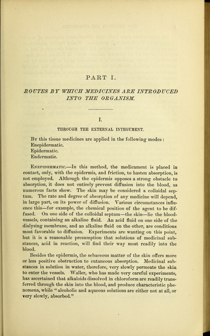 PART I. B 0 UTES B T WHICH MEDICINES ABE INTB OD UCED INTO THE 0BGANI8M. I. THROUGH THE EXTERNAL INTEGUMENT. By this tissue medicines are applied in the following modes : Enepidermatic. Epidermatic. Endermatic. Enepideematic.—In this method, the medicament is placed in contact, only, with the epidermis, and friction, to hasten absorption, is not employed. Although the epidermis opposes a strong obstacle to absorption, it does not entirely prevent diffusion into the blood, as numerous facts show. The skin may be considered a colloidal sep- tum. The rate and degree of absorption of any medicine will depend, in large part, on its power of diffusion. Various circumstances influ- ence this—for example, the chemical position of the agent to be dif- fused. On one side of the colloidal septum—the skin—lie the blood- vessels, containing an alkaline fluid. An acid fluid on one side of the dialysing membrane, and an alkaline fluid on the other, are conditions most favorable to diffusion. Experiments are wanting on this point, but it is a reasonable presumption that solutions of medicinal sub- stances, acid in reaction, will find their way most readily into the blood. Besides the epidermis, the sebaceous matter of the skin offers more or less positive obstruction to cutaneous absorption. Medicinal sub- stances in solution in water, therefore, very slowly permeate the skin to enter the vessels. Waller, who has made very careful experiments, has ascertained that alkaloids dissolved in chloroform are readily trans- ferred through the skin into the blood, and produce characteristic phe- nomena, while  alcoholic and aqueous solutions are either not at all, or very slowly, absorbed.