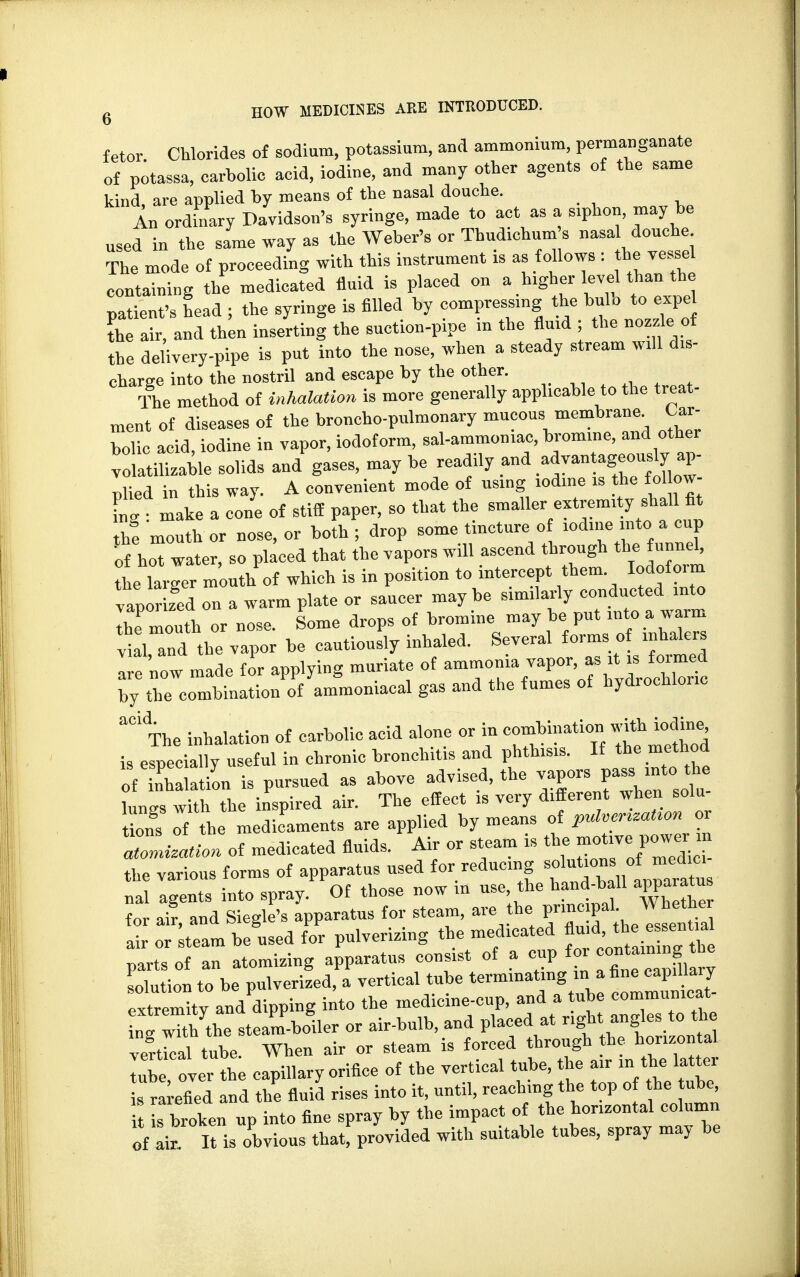 fetor Chlorides of sodium, potassium, and ammonium, permanganate of potassa, carbolic acid, iodine, and many other agents of the same kind, are applied by means of the nasal douche. in ordinary Davidson's syringe, made to act as a siphon, may be used in the same way as the Weber's or Thudichum s nasa douche The mode of proceeding with this instrument * as follows : he vessel containing the medicated fluid is placed on a higher level than the Lticnt's head ; the syringe is filled by compressing the bulb to expe the air, and then inserting the suction-pipe m the fluid ; the nozzle of the delivery-pipe is put into the nose, when a steady stream wfll d*- eharge into the nostril and escape by the other. The method of inhalation is more generally applicable to the treat- ment of diseases of the broncho-pulmonary mucous membrane^ Car- bolic acid, iodine in vapor, iodoform, sal-ammoniac, bromine, and other volatilizable solids and gases, may be readily and .^antageous^ ap- plied in this way. A convenient mode of using iodine is the foUow- Tg make a cone of stiff paper, so that the smaller extremity shall fit Z mouther nose, or both; drop some tincture of iodine into a cup of ho water, so placed that the vapors will ascend through the funnel, the larger mouth of which is in position to intercept them. Iodoform vaporized on a warm plate or saucer maybe similarly conducted into Z mouth or nose. Some drops of bromine may be put into a warm vial and the vapor be cautiously inhaled. Several forms of inhalers ^•e now made for applying muriate of ammonia vapor, as it is formed ^j^^Jom «- ^ ^ °f ^drocuonc The inhalation of carbolic acid alone or in combination with iodine, is especially useful in chronic bronchitis and phthisis. If the method of Station is pursued as above advised, the vapors pass m*.the lungs with the inspired air. The effect is very different when Solu- Lns of the medicaments are applied by means of P^^aUon or Zmization of medicated fluids. Air or steam is the motive. power_» the various forms of apparatus used for reducing solutions of medmi „al agents into spray. Of those now in use, the hand-ball apparatus for I, and Sieglc's apparatus for steam, are the prmcpal; Jj^ air or steam be used for pulverizing the medicated J«^Vf»^ parts of an atomizing apparatus consist of a cup foi containing the solution to be pulverized, a vertical tube terminating in a fine capillary extreXand dipping into the medicine-cup, and a tube commumcat- ntwTthythe steam-boiler or air-bulb, and placed at right. angles to the vertical tube. When air or steam is forced through he horizontal lube over the capillary orifice of the vertical tube, the air in the latter rarefied and the fluid rises into it, until, reaching the top of he ube, s broken up into fine spray by the impact of the horizontal column of air It is obvious that, provided with suitable tubes, spray may be