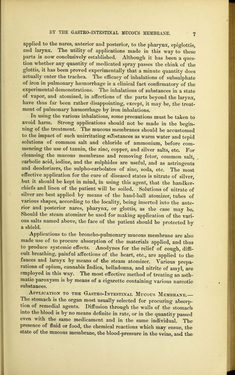 applied to the nares, anterior and posterior, to the pharynx, epiglottis, and larynx. The utility of applications made in this way to these parts is now conclusively established. Although it has been a ques- tion whether any quantity of medicated spray passes the chink of the glottis, it has been proved experimentally that a minute quantity does actually enter the trachea. The efficacy of inhalations of subsulphate of iron in pulmonary hssmorrhage is a clinical fact confirmatory of the experimental demonstrations. The inhalations of substances in a state of vapor, and atomized, in affections of the parts beyond the larynx, have thus far been rather disappointing, except, it may be, the treat- ment of pulmonary haemorrhage by iron inhalations. In using the various inhalations, some precautions must be taken to avoid harm. Strong applications should not be made in the begin- ning of the treatment. The mucous membranes should be accustomed to the impact of such unirritating stJbstances as warm water and tepid solutions of common salt and chloride of ammonium, before com- mencing the use of tannin, the zinc, copper, and silver salts, etc. For cleansing the mucous membrane and removing fetor, common salt, carbolic acid, iodine, and the sulphides are useful, and as astringents and deodorizers, the sulpho-carbolates of zinc, soda, etc. The most effective application for the cure of diseased states is nitrate of silver, but it should be kept in mind, in using this agent, that the handker- chiefs and linen of the patient will be soiled. Solutions of nitrate of silver are best applied by means of the hand-ball atomizer, tubes of various shapes, according to the locality, being inserted into the ante- rior and posterior nares, pharynx, or glottis, as the case may be. Should the steam atomizer be used for making application of the vari- ous salts named above, the face of the patient should be protected by a shield. Applications to the broncho-pulmonary mucous membrane are also made use of to procure absorption of the materials applied, and thus to produce systemic effects. Anodynes for the relief of cough, diffi- cult breathing, painful affections of the heart, etc., are applied to the fauces and larnyx by means of the steam atomizer. Various prepa- rations of opium, cannabis Indica, belladonna, and nitrite of amy}, are employed in this way. The most effective method of treating an asth- matic paroxysm is by means of a cigarette containing various narcotic substances. Application to the Gastro-Intestinal Mucous Membrane.— The stomach is the organ most usually selected for procuring absorp- tion of remedial agents. Diffusion through the walls of the stomach into the blood is by no means definite in rate, or in the quantity passed, even with the same medicament and in the same individual. The presence of fluid or food, the chemical reactions which may ensue, the state of the mucous membrane, the blood-pressure in the veins, and the