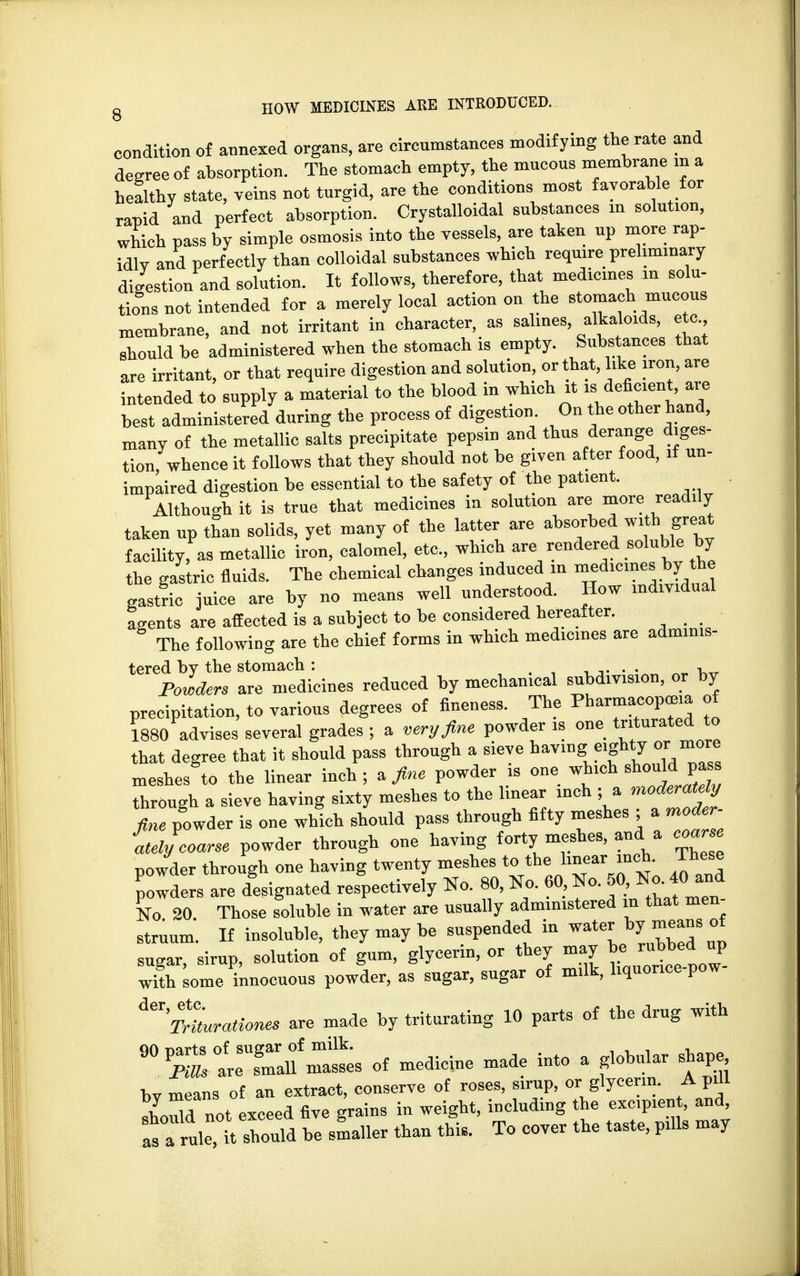 condition of annexed organs, are circumstances modifying the rate and degree of absorption. The stomach empty, the mncous membrane in a healthy state, veins not turgid, are the conditions most favorable for rapid and perfect absorption. Crystalloidal substances m solution, which pass by simple osmosis into the vessels, are taken up more rap- idlv and perfectly than colloidal substances which require preliminary digestion and solution. It follows, therefore, that medicines in solu- tions not intended for a merely local action on the stomach mucous membrane, and not irritant in character, as salines alkaloids, etc should be administered when the stomach is empty. Substances that are irritant, or that require digestion and solution, or that, like iron, are intended to supply a material to the blood in which it ^efiment^re test administered during the process of digestion. On the other hand, many of the metallic salts precipitate pepsin and thus derange diges- tion whence it follows that they should not be given after food, if un- impaired digestion be essential to the safety of the patient. Although it is true that medicines in solution are more readily taken up than solids, yet many of the latter are absorbed with great facility, as metallic iron, calomel, etc., which are rendered soluble by the gastric fluids. The chemical changes induced in medicines by the gastric juice arc by no means well understood. How individual agents are affected is a subject to be considered hereafter. The following are the chief forms in which medicines are adminis- tered by the stomach: . . . Powders are medicines reduced by mechanical subdivision, or by precipitation, to various degrees of fineness. The Pharmacopeia of 1880 advises several grades ; a very fine powder is one triturated to that degree that it should pass through a sieve having eighty or more meshes to the linear inch; a fine powder is one which shouldpass through a sieve having sixty meshes to the linear inch ; a moderately fi)ie powder is one which should pass through fifty meshes ; , moder- ately eoarse powder through one having forty meshes, and a coarse powder through one having twenty meshes to th<, linearinch These Jowders arc designated respectively No. 80, No. 60 No. 50, No.A«t«d No 20 Those soluble in water are nsnally administered in that men struum. If insoluble, they may be suspended in water by means of sugar sirup solution of gum, glycerin, or they may he rubbed up innocuons powder, as sugar, sugar of milk, liquorice-pow- ^'TrLrationes are made by triturating 10 parts of the drug with wsi£?i »< —* int°a rnlar» bv means of an extract, conserve of roses, sirup, or glycerin. A pill should not exceed five grains in weight, including the cxcpient, and, 1arule,^It should be smaller than this. To cover the taste, pills may