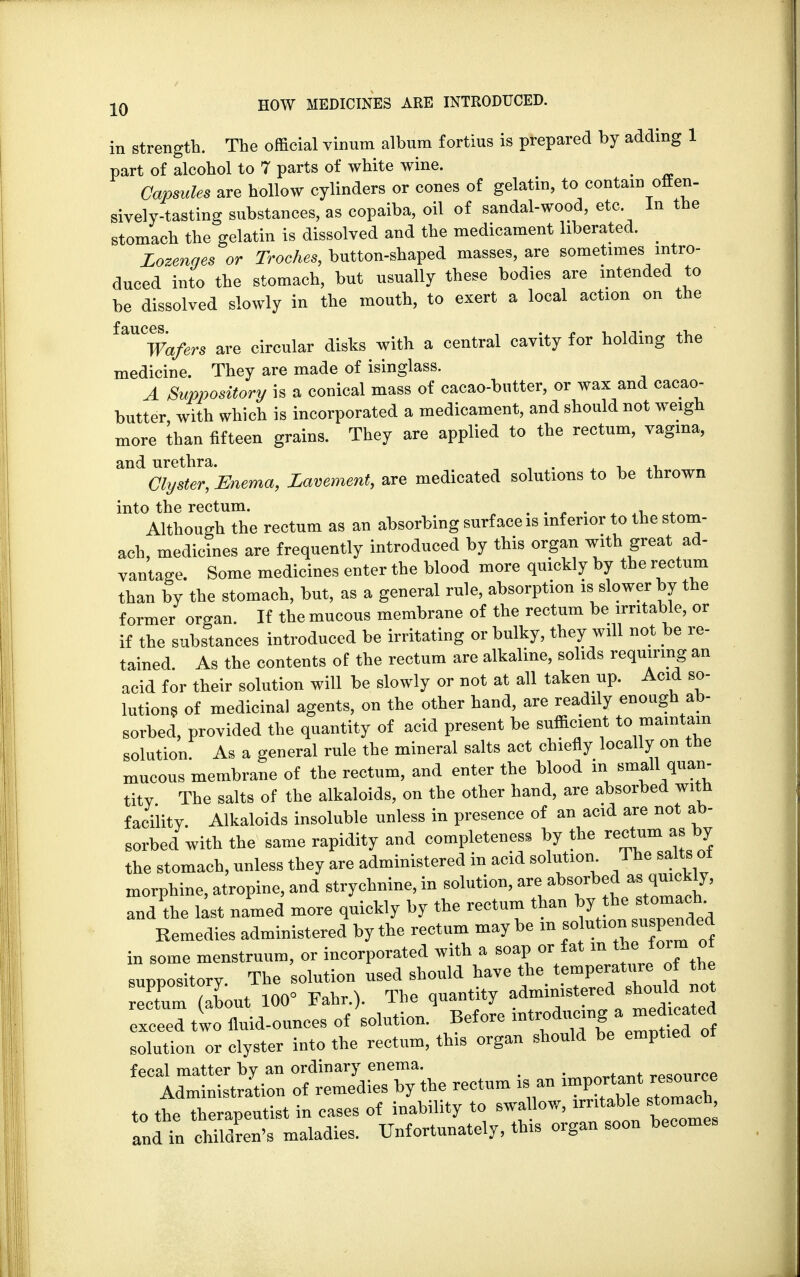 in strength. The official vinum album fortius is prepared by adding 1 part of alcohol to 7 parts of white wine. . Capsules are hollow cylinders or cones of gelatin, to contain offen- sively-tasting substances, as copaiba, oil of sandal-wood, etc In the stomach the gelatin is dissolved and the medicament liberated. Lozenges or Troches, button-shaped masses, are sometimes intro- duced into the stomach, but usually these bodies are intended to be dissolved slowly in the mouth, to exert a local action on the ^Wafers are circular disks with a central cavity for holding the medicine. They are made of isinglass. A Suppository is a conical mass of cacao-butter, or wax and cacao- butter, with which is incorporated a medicament, and should not weigh more than fifteen grains. They are applied to the rectum, vagina, and urethra. . , Clyster, Enema, Lavement, are medicated solutions to be thrown into the rectum. .... » Although the rectum as an absorbing surface is inferior to the stom- ach, medicines are frequently introduced by this organ with great ad- vantage. Some medicines enter the blood more quickly by the rectum than by the stomach, but, as a general rule, absorption is slower by the former organ. If the mucous membrane of the rectum be irritable, or if the substances introduced be irritating or bulky, they will not be re- tained. As the contents of the rectum are alkaline, solids requiring an acid for their solution will be slowly or not at all taken up. Acid so- lutions of medicinal agents, on the other hand, are readily enough ab- sorbed, provided the quantity of acid present be sufficient to maintain solution. As a general rule the mineral salts act chiefly locally on the mucous membrane of the rectum, and enter the blood in small quan- titv The salts of the alkaloids, on the other hand, are absorbed with facility. Alkaloids insoluble unless in presence of an acid are not ab- sorbed with the same rapidity and completeness by the rectum as by the stomach, unless they are administered in acid solution 1 he salts ot morphine, atropine, and strychnine, in solution, are absorbed as quickly, and'the lit named more quickly by the rectum than by he stomach Remedies administered by the rectum maybe in solution u pended in some menstruum, or incorporated with a soap or fat °* suppository. The solution used should have the temperature of the Xm (about 100= Fahr.). The quantity exceed two fluid-ounces of solution. Before *trodumnga ™ solution or clyster into the rectum, this organ should be emptied of fecal matter by an ordinary enema. . resource Administration of remedies by the rectum is an ^^h to the therapeutist in cases of inability to swallow, irritable stomach and in children's maladies. Unfortunately, this organ soon becomes