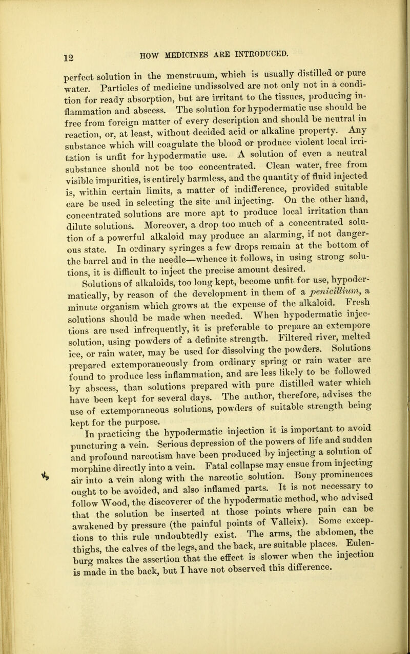 perfect solution in the menstruum, which is usually distilled or pure water. Particles of medicine undissolved are not only not in a condi- tion for readv absorption, but are irritant to the tissues, producing in- flammation and abscess. The solution for hypodermatic use should be free from foreign matter of every description and should be neutral in reaction, or, at least, without decided acid or alkaline property. Any substance which will coagulate the blood or produce violent local irri- tation is unfit for hypodermatic use. A solution of even a neutral substance should not be too concentrated. Clean water, free from visible impurities, is entirely harmless, and the quantity of fluid injected is, within certain limits, a matter of indifference, provided suitable care be used in selecting the site and injecting. On the other hand, concentrated solutions are more apt to produce local irritation than dilute solutions. Moreover, a drop too much of a concentrated solu- tion of a powerful alkaloid may produce an alarming, if not danger- ous state. In ordinary syringes a few drops remain at the bottom of the barrel and in the needle—whence it follows, in using strong solu- tions, it is difficult to inject the precise amount desired. Solutions of alkaloids, too long kept, become unfit for use, hypoder- matically, by reason of the development in them of a penicillium, a minute organism which grows at the expense of the alkaloid. Fresh solutions should be made when needed. When hypodermatic injec- tions are used infrequently, it is preferable to prepare an extempore solution, using powders of a definite strength. Filtered river, melted ice or rain water, may be used for dissolving the powders. Solutions prepared extemporaneously from ordinary spring or ram water are found to produce less inflammation, and are less likely to be followed by abscess, than solutions prepared with pure distilled water which have been kept for several days. The author, therefore, advises the use of extemporaneous solutions, powders of suitable strength being kept for the purpose. . . . . . ., In practicing the hypodermatic injection it is important to avoid puncturing a vein. Serious depression of the powers of life and sudden and profound narcotism have been produced by injecting a solution of morphine directly into a vein. Fatal collapse may ensue from injecting air into a vein along with the narcotic solution. Bony prominences ought to be avoided, and also inflamed parts. It is not necessary to follow Wood, the discoverer of the hypodermatic method, who advised that the solution be inserted at those points where pain can be awakened by pressure (the painful points of Valleix). Some excep- tions to this rule undoubtedly exist. The arms, the abdomen the thighs, the calves of the legs, and the back, are suitable places. Eulen- burg makes the assertion that the effect is slower when the injection