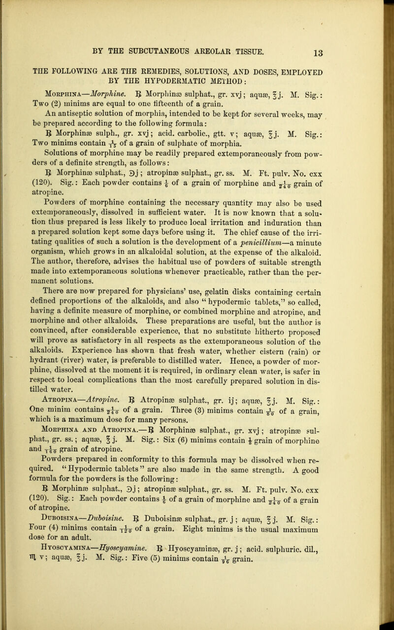 THE FOLLOWING ARE THE REMEDIES, SOLUTIONS, AND DOSES, EMPLOYED BY THE HYPODERMATIC METHOD : Morphina—Morphine. ^ Morphines sulphat., gr. xvj ; aquae, § j. M. Sig.: Two (2) minims are equal to one fifteenth of a grain. An antiseptic solution of morphia, intended to be kept for several weeks, may be prepared according to the following formula: 5 Morphines sulph., gr. xvj; acid, carbolic, gtt. v; aques, fj. M. Sig.: Two minims contain TV of a grain of sulphate of morphia. Solutions of morphine may be readily prepared extemporaneously from pow- ders of a definite strength, as follows : 5 Morphines sulphat., 3j ; atropine sulphat., gr. ss. M. Ft. pulv. NTo. cxx (120). Sig.: Each powder contains £ of a grain of morphine and grain of atropine. Powders of morphine containing the necessary quantity may also be used extemporaneously, dissolved in sufficient water. It is now known that a solu« tion thus prepared is less likely to produce local irritation and induration than a prepared solution kept some days before using it. The chief cause of the irri- tating qualities of such a solution is the development of a penicillium—a minute organism, which grows in an alkaloidal solution, at the expense of the alkaloid. The author, therefore, advises the habitual use of powders of suitable strength made into extemporaneous solutions whenever practicable, rather than the per- manent solutions. There are now prepared for physicians' use, gelatin disks containing certain defined proportions of the alkaloids, and also  hypodermic tablets, so called, having a definite measure of morphine, or combined morphine and atropine, and morphine and other alkaloids. These preparations are useful, but the author is convinced, after considerable experience, that no substitute hitherto proposed will prove as satisfactory in all respects as the extemporaneous solution of the alkaloids. Experience has shown that fresh water, whether cistern (rain) or hydrant (river) water, is preferable to distilled water. Hence, a powder of mor- phine, dissolved at the moment it is required, in ordinary clean water, is safer in respect to local complications than the most carefully prepared solution in dis- tilled water. Ateopina—Atropine. Atropines sulphat., gr. ij; aquas, |j. M. Sig.: One minim contains ^ of a grain. Three (3) minims contain ^ of a grain, which is a maximum dose for many persons. Moephina and Atropina.—^ Morphines sulphat., gr. xvj ; atropines sul- phat., gr. ss.; aquas, § j. M. Sig.: Six (6) minims contain -J- grain of morphine and Ti„ grain of atropine. Powders prepared in conformity to this formula may be dissolved when re- quired.  Hypodermic tablets  are also made in the same strength. A good formula for the powders is the following: B Morphinaa sulphat., 3j ; atropinas sulphat., gr. ss. M. Ft. pulv. No. cxx (120). Sig.: Each powder contains \ of a grain of morphine and ^ of a grain of atropine. Duboisina—Duboi&ine. ^ Duboisinss sulphat., gr. j ; aquas, § j. M. Sig.: Four (4) minims contain T|-7 of a grain. Eight minims is the usual maximum dose for an adult. BYOSGYAumA—Eyoscyamine. 3 Hyoscyaminas, gr. j ; acid, sulphuric, dil., m v: aques, § j. M. Sig.: Five (5) minims contain grain.