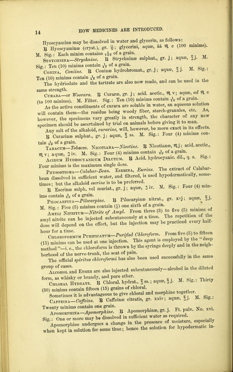 Hyoscyamine may be dissolved in water and glycerin, as follows: 5 Hyoscyamine (cry it), gr. ij ; glycerini, aquae, aa m o (100 mmims). M Sig.: Each minim contains Tfo of a grain. _ ' Strychnina—Strychnine. B Strychnin* sulphat, gr. j ; aquas, M. Sig : Ten (10) minims contain -fa of a grain. Conina, Oroiuw. 5 ConinaB hydrobromat, gr.j; aquas, Jj. M. big.: Ten (10) minims contain ¥Vof a Srain- , : 1 , . +l The hydriodate and the tartrate are also now made, and can be used m the ^CutlET-or Woorara. 5 Curare, gr- J ? ^id. acetic, m v; aquae, ad m c (to 100 minims). M. Filter. Sig.: Ten (10) minims contain TV of a gram As the active constituents of curara are soluble in water, an aqueous solution will contain them-the residue being woody fiber, starch-granules etc. As, however, the specimens vary greatly in strength, the character of any new specimen should be ascertained by trial on animals before giving it to man. Anv salt of the alkaloid, curarine, will, however, be more exact in its effects. 3 Curarinas sulphat, gr. j; aquae, | ss. M, Sig.: Four (4) minims con- tai\lBAOUM-^&^. Niooti ana—ATicotine. ^Nicotianae,mj; acid, acetic, TTiv; aquae, 3 iv. M. Sig.: Four (4) minims contain & of a gram. Acidum Hydeocyakicum Dilutum. 5 Acid, hydrocyanic, dil, q. s. big.. Four minims is the maximum single dose. V«Ym^-CalaUr-Bean. Esekina, Eserine The extract of Calabar- bean dissolved in sufficient water, and filtered, is used hypodermatically, some- times ; but the alkaloid eserine is to be preferred. B Eserinae sulph. vel muriat, gr. j; aquae, 3 i* M. Sig.: Foui (4) min- ims contain-gV of a Srain- . . • . Zi VnocAnvmA-Pilocarpine. 3 Pilocarpine mtrat, gr. xvj, aquae; X±LU(JAKJrJU>i.tx J- vvw~.jr~—~- ~r M Siff • Five (5) minims contain (1) one sixth of a grain Amyli NiTRtTUM—Nitrite of Amyl. From three (3) to five (5 muume of amylnlr te can he injected suhcntaneously at a time. The repeht.on of the Z wlS depend on the effect, tat the injection may he practiced every halt ^umP—FTedt^hefC (15) minims can he nsed at one injection. This agent is employed^by the deep method -i. e., the chloroform is thrown hy the syringe deeply and in the neigh- borhood of the nerve-trunfc, the seat of pain. The official spirit™ clUroformi has also been nsed successfully m the same ^TctTand Ether are also injected subcutaneously-alcohol in the diluted form, as whisky or brandy, and pure ether. Chloral Hvdrate. B Chloral, hydrat., § ss.; aquie, i J. M. S.g.. Thnty (30) minims contain fifteen (18) grains of chloral. ( Sometimes it is advantageons to give chloral and morphine together. - Gx^m^-Caffeine. B Caffeine citratis, gr. xxiv; aqua, |j. M. big- Twenty minims contain one grain. APOMOEPHiSA-^mo^- B Apomorphinas, gr. j. Ft. pnlv. No. xvi. Sitr • One or more may be dissolved in sufficient water as required. SApomorpire undergoes a change in the presence of moisture, especially when' Jpt in solution for some time; hence the solution for hypodermatic in-