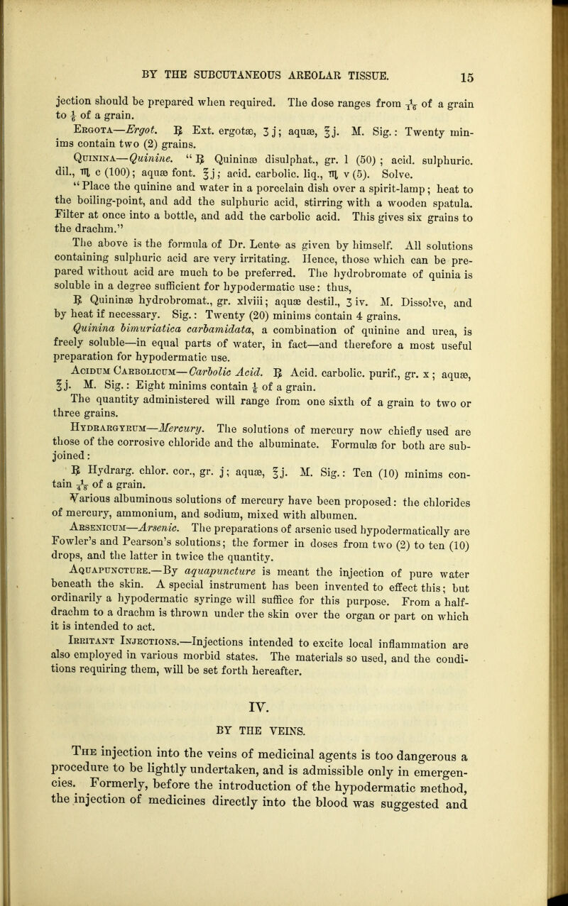 jection should be prepared when required. The dose ranges from T\ of a grain to £ of a grain. Eegota—Ergot. T$ Ext. ergotse, 3j; aqua), |j. M. Sig.: Twenty min- ims contain two (2) grains. Quinina—Quinine.  1$ Quininee disulphat., gr. 1 (50) ; acid, sulphuric, dil., Til c (100); aquas font. |j; acid, carbolic, liq., TTl v (5). Solve. Place the quinine and water in a porcelain dish over a spirit-lamp; heat to the boiling-point, and add the sulphuric acid, stirring with a wooden spatula. Filter at once into a bottle, and add the carbolic acid. This gives six grains to the drachm. The above is the formula of Dr. Lente as given by himself. All solutions containing sulphuric acid are very irritating. Hence, those which can be pre- pared without acid are much to be preferred. The hydrobromate of quinia is soluble in a degree sufficient for hypodermatic use: thus, 5, Quininas hydrobromat., gr. xlviii; aquae destil., 3 iv. M. Dissolve, and by heat if necessary. Sig.: Twenty (20) minims contain 4 grains. Quinina bimuriatica carbamidata, a combination of quinine and urea, is freely soluble—in equal parts of water, in fact—and therefore a most useful preparation for hypodermatic use. Acidum Carbolicum— Carbolic Acid. ]$ Acid, carbolic, purif., gr. x; aquas, § j. M. Sig.: Eight minims contain | of a grain. The quantity administered will range from one sixth of a grain to two or three grains. Hydrargyrum—Mercury. The solutions of mercury now chiefly used are those of the corrosive chloride and the albuminate. Formulas for both are sub- joined : 5 Hydrarg. chlor. cor., gr. j; aquas, f j. M. Sig.: Ten (10) minims con- tain J3- of a grain. Various albuminous solutions of mercury have been proposed: the chlorides of mercury, ammonium, and sodium, mixed with albumen. Arsenicum—Arsenic. The preparations of arsenic used hypodermatically are Fowler's and Pearson's solutions; the former in doses from two (2) to ten (10) drops, and the latter in twice the quantity. Aquapuncture.—By aquapuncture is meant the injection of pure water beneath the skin. A special instrument has been invented to effect this; but ordinarily a hypodermatic syringe will suffice for this purpose. From a half- drachm to a drachm is thrown under the skin over the organ or part on which it is intended to act. Irritant Injections.—Injections intended to excite local inflammation are also employed in various morbid states. The materials so used, and the condi- tions requiring them, will be set forth hereafter. IV. BY THE VEINS. The injection into the veins of medicinal agents is too dangerous a procedure to be lightly undertaken, and is admissible only in emergen- cies^ Formerly, before the introduction of the hypodermatic method, the injection of medicines directly into the blood was suggested and
