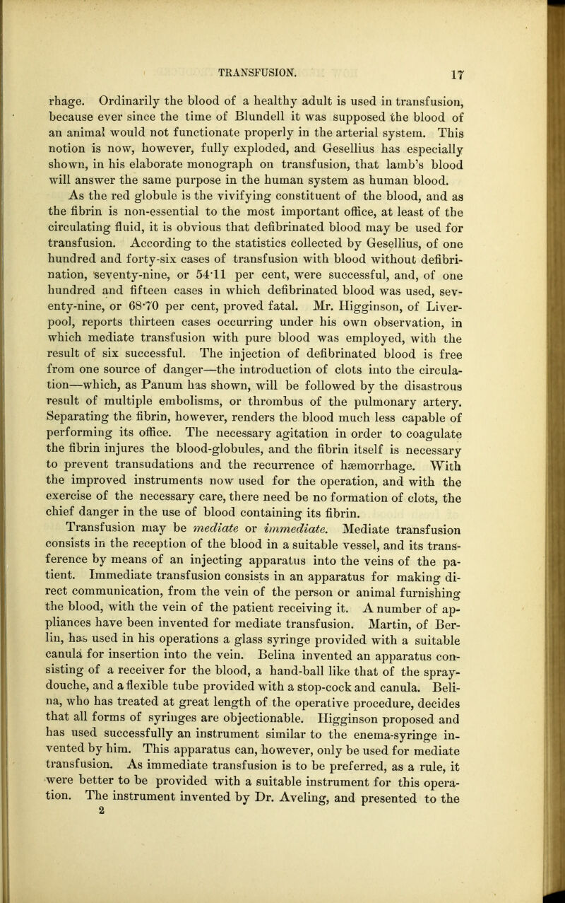 IT rhage. Ordinarily the blood of a healthy adult is used in transfusion, because ever since the time of Blundell it was supposed the blood of an animal would not functionate properly in the arterial system. This notion is now, however, fully exploded, and Gesellius has especially shown, in his elaborate monograph on transfusion, that lamb's blood will answer the same purpose in the human system as human blood. As the red globule is the vivifying constituent of the blood, and as the fibrin is non-essential to the most important office, at least of the circulating fluid, it is obvious that defibrinated blood may be used for transfusion. According to the statistics collected by Gesellius, of one hundred and forty-six cases of transfusion with blood without defibri- nation, seventy-nine, or 54*11 per cent, were successful, and, of one hundred and fifteen cases in which defibrinated blood was used, sev- enty-nine, or 68*T0 per cent, proved fatal. Mr. Higginson, of Liver- pool, reports thirteen cases occurring under his own observation, in which mediate transfusion with pure blood was employed, with the result of six successful. The injection of defibrinated blood is free from one source of danger—the introduction of clots into the circula- tion—which, as Panum has shown, will be followed by the disastrous result of multiple embolisms, or thrombus of the pulmonary artery. Separating the fibrin, however, renders the blood much less capable of performing its office. The necessary agitation in order to coagulate the fibrin injures the blood-globules, and the fibrin itself is necessary to prevent transudations and the recurrence of haemorrhage. With the improved instruments now used for the operation, and with the exercise of the necessary care, there need be no formation of clots, the chief danger in the use of blood containing its fibrin. Transfusion may be mediate or immediate. Mediate transfusion consists in the reception of the blood in a suitable vessel, and its trans- ference by means of an injecting apparatus into the veins of the pa- tient. Immediate transfusion consists in an apparatus for making di- rect communication, from the vein of the person or animal furnishing the blood, with the vein of the patient receiving it. A number of ap- pliances have been invented for mediate transfusion. Martin, of Ber- lin, has used in his operations a glass syringe provided with a suitable canula for insertion into the vein. Belina invented an apparatus con- sisting of a receiver for the blood, a hand-ball like that of the spray- douche, and a flexible tube provided with a stop-cock and canula. Beli- na, who has treated at great length of the operative procedure, decides that all forms of syringes are objectionable. Higginson proposed and has used successfully an instrument similar to the enema-syringe in- vented by him. This apparatus can, however, only be used for mediate transfusion. As immediate transfusion is to be preferred, as a rule, it were better to be provided with a suitable instrument for this opera- tion. The instrument invented by Dr. Aveling, and presented to the 2