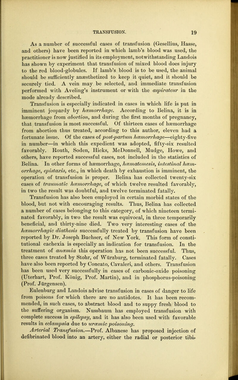 As a number of successful cases of transfusion (Gesellius, Hasse, and others) have been reported in which lamb's blood was used, the practitioner is now justified in its employment, notwithstanding Landois has shown by experiment that transfusion of mixed blood does injury to the red blood-globules. If lamb's blood is to be used, the animal should be sufficiently anaesthetized to keep it quiet, and it should be securely tied. A vein may be selected, and immediate transfusion performed with Aveling's instrument or with the aspirateur in the mode already described. Transfusion is especially indicated in cases in which life is put in imminent jeopardy by hemorrhage. According to Belina, it is in haemorrhage from abortion, and during the first months of pregnancy, that transfusion is most successful. Of thirteen cases of haemorrhage from abortion thus treated, according to this author, eleven had a fortunate issue. Of the cases of post-partum hemorrhage—eighty-five in number—in which this expedient was adopted, fifty-six resulted favorably. Routh, Soden, Hicks, McDonnell, Mudge, Howe, and others, have reported successful cases, not included in the statistics of Belina. In other forms of haemorrhage, hematemesis, intestinal haem- orrhage, epistaxis, etc., in which death by exhaustion is imminent, the operation of transfusion is proper. Belina has collected twenty-six cases of traumatic hemorrhage, of which twelve resulted favorably, in two the result was doubtful, and twelve terminated fatally. Transfusion has also been employed in certain morbid states of the blood, but not with encouraging results. Thus, Belina has collected a number of cases belonging to this category, of which nineteen termi- nated favorably, in two the result was equivocal, in three temporarily beneficial, and thirty-nine died. Two very interesting cases of the hemorrhagic diathesis successfully treated by transfusion have been reported by Dr. Joseph Buchser, of New York. This form of consti- tutional cachexia is especially an indication for transfusion. In the treatment of anemia this operation has not been successful. Thus, three cases treated by Stohr, of Wtirzburg, terminated fatally. Cases have also been reported by Concato, Cavaleri, and others. Transfusion has been used very successfully in cases of carbonic-oxide poisoning (Uterhart, Prof. Konig, Prof. Martin), and in phosphorus-poisoning (Prof. Jiirgensen). Eulenburg and Landois advise transfusion in cases of danger to life from poisons for which there are no antidotes. It has been recom- mended, in such cases, to abstract blood and to suppy fresh blood to the suffering organism. Nussbaum has employed transfusion with complete success in epilepsy, and it has also been used with favorable results in eclampsia due to uremic poisoning. Arterial Transfusion.—Prof. Albanese has proposed injection of defibrinated blood into an artery, either the radial or posterior tibir