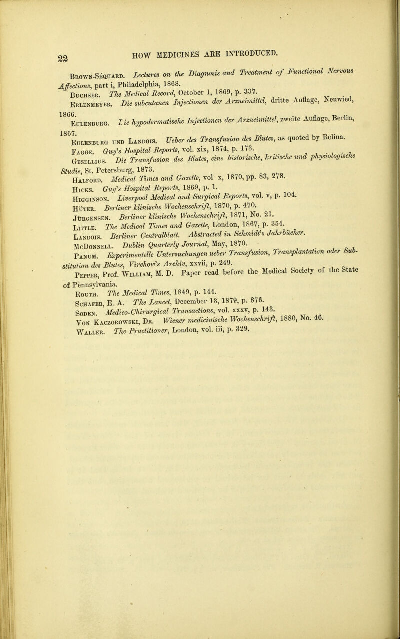 Brown-Sequard. Lectures on the Diagnosis and Treatment of Functional Nervous Affections, part i, Philadelphia, 1868. Bochser. The Medical Record, October 1, 1869, p. 337. _ Erlenmeyer. Die subculanen Injectionen der Arzneimittcl, dritte Auflage, N euwied, 186Eulenburg. Lie hypodermatische Injectionen der Arzneimittcl, zweite Auflage, Berlin, 186Eulkhburo und Landois. Ueber des Transfusion des Mutes, as quoted by Bclina. Fagge. Guy's Hospital Reports, vol. xix, 1874, p. 173. Gesellius. Die Transfusion des Mutes, cine historische, kritische und physiologische Studie, St. Petersburg, 1873. Halford. Jf«M ^mes and Gazette, vol x, 1870, pp. 83, 278. Hicks. Guy's Hospital Reports, 1869, p. 1. Higginson. Liverpool Medical and Surgical Reports, vol. v, p. 104. Huter. Berliner klinische Wochenschrift, 1870, p. 470. Jurgensen. Berliner klinische Wochenschrift, 1871, No. 21. Little. The Medical Times and Gazette, London, 1867, p. 354. Landois. Berliner Centralblatt. Abstracted in Schmidt's Jahrbmher. McDonnell. Dublin Quarterly Journal, May, 1870. Panum. Experimented Untersuchungen ueber Transfusion, Transplantation oder Sub- stitution des Blutes, Virchow's Archiv, xxvii, p. 249. Pepper, Prof. William, M. D. Paper read before the Medical Society of the State of Pennsylvania. Routh. The Medical Times, 1849, p. 144. Schafer, E. A. The Lancet, December 13, 1879, p. 876. Soden. Medico-Chirurgical Transactions, vol. xxxv, p. 143. Von Kaczorowski, Dr. Wiener medicinische Wochenschrift, 1880, No. 46. Waller. The Practitioner, London, vol. iii, p. 329.