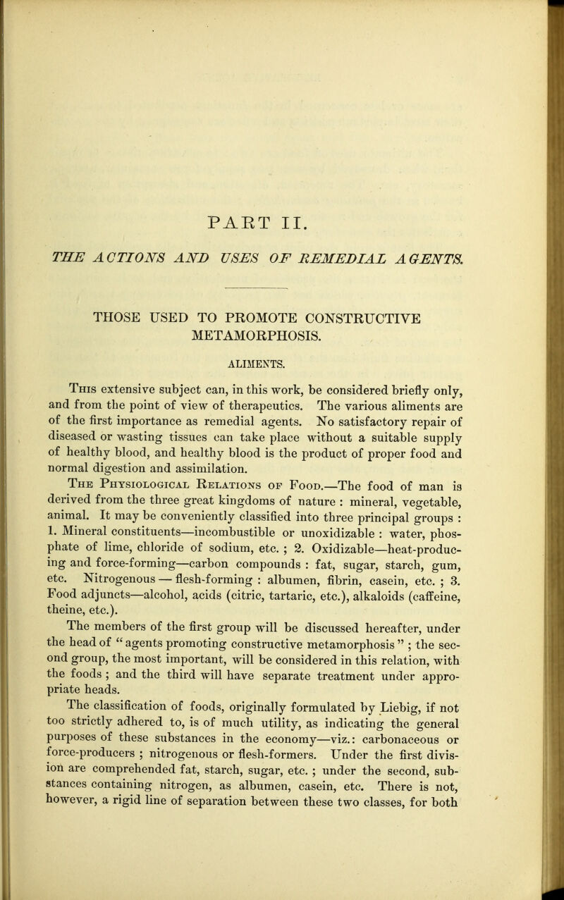 PAET II. THE ACTIONS AND USES OF REMEDIAL AGENTS. THOSE USED TO PROMOTE CONSTRUCTIVE METAMORPHOSIS. ALIMENTS. This extensive subject can, in this work, be considered briefly only, and from the point of view of therapeutics. The various aliments are of the first importance as remedial agents. No satisfactory repair of diseased or wasting tissues can take place without a suitable supply of healthy blood, and healthy blood is the product of proper food and normal digestion and assimilation. The Physiological Relations of Food.—The food of man is derived from the three great kingdoms of nature : mineral, vegetable, animal. It may be conveniently classified into three principal groups : 1. Mineral constituents—incombustible or unoxidizable : water, phos- phate of lime, chloride of sodium, etc. ; 2. Oxidizable—heat-produc- ing and force-forming—carbon compounds : fat, sugar, starch, gum, etc. Nitrogenous — flesh-forming : albumen, fibrin, casein, etc. ; 3. Food adjuncts—alcohol, acids (citric, tartaric, etc.), alkaloids (caffeine, theine, etc.). The members of the first group will be discussed hereafter, under the head of  agents promoting constructive metamorphosis  ; the sec- ond group, the most important, will be considered in this relation, with the foods ; and the third will have separate treatment under appro- priate heads. The classification of foods, originally formulated by Iiebig, if not too strictly adhered to, is of much utility, as indicating the general purposes of these substances in the economy—viz.: carbonaceous or force-producers ; nitrogenous or flesh-formers. Under the first divis- ion are comprehended fat, starch, sugar, etc. ; under the second, sub- stances containing nitrogen, as albumen, casein, etc. There is not, however, a rigid line of separation between these two classes, for both