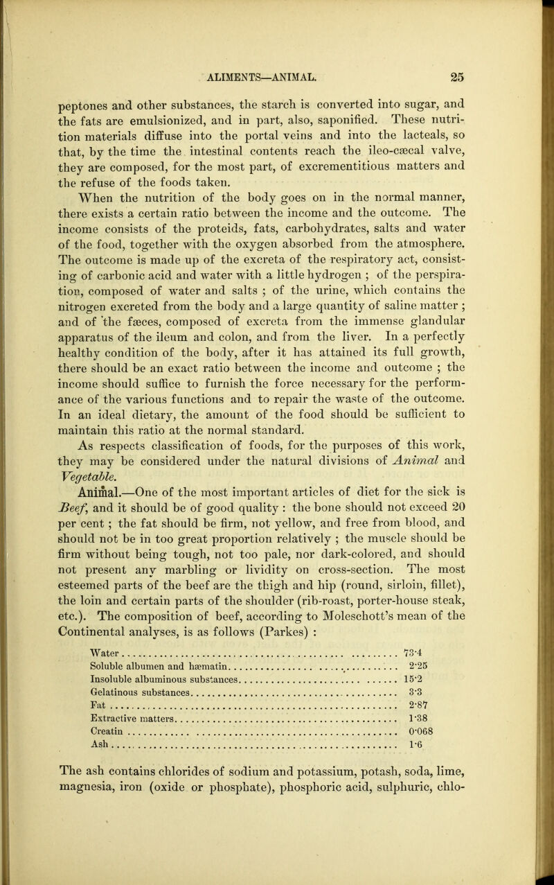 peptones and other substances, the starch is converted into sugar, and the fats are emulsionized, and in part, also, saponified. These nutri- tion materials diffuse into the portal veins and into the lacteals, so that, by the time the intestinal contents reach the ileo-caecal valve, they are composed, for the most part, of excrementitious matters and the refuse of the foods taken. When the nutrition of the body goes on in the normal manner, there exists a certain ratio between the income and the outcome. The income consists of the proteids, fats, carbohydrates, salts and water of the food, together with the oxygen absorbed from the atmosphere. The outcome is made up of the excreta of the respiratory act, consist- ing of carbonic acid and water with a little hydrogen ; of the perspira- tion, composed of water and salts ; of the urine, which contains the nitrogen excreted from the body and a large quantity of saline matter ; and of the faeces, composed of excreta from the immense glandular apparatus of the ileum and colon, and from the liver. In a perfectly healthy condition of the body, after it has attained its full growth, there should be an exact ratio between the income and outcome ; the income should suffice to furnish the force necessary for the perform- ance of the various functions and to repair the waste of the outcome. In an ideal dietary, the amount of the food should be sufficient to maintain this ratio at the normal standard. As respects classification of foods, for the purposes of this work, they may be considered under the natural divisions of Animal and Vegetable. Animal.—One of the most important articles of diet for the sick is Beef, and it should be of good quality : the bone should not exceed 20 per cent ; the fat should be firm, not yellow, and free from blood, and should not be in too great proportion relatively ; the muscle should be firm without being tough, not too pale, nor dark-colored, and should not present any marbling or lividity on cross-section. The most esteemed parts of the beef are the thigh and hip (round, sirloin, fillet), the loin and certain parts of the shoulder (rib-roast, porter-house steak, etc.). The composition of beef, according to Moleschott's mean of the Continental analyses, is as follows (Parkes) : Water 73-4 Soluble albumen and hsematin t 2*25 Insoluble albuminous substances 15*2 Gelatinous substances 3*3 Fat ........................ f 2-87 Extractive matters 138 Creatin 0*068 Ash 1-6 The ash contains chlorides of sodium and potassium, potash, soda, lime, magnesia, iron (oxide or phosphate), phosphoric acid, sulphuric, chlo-
