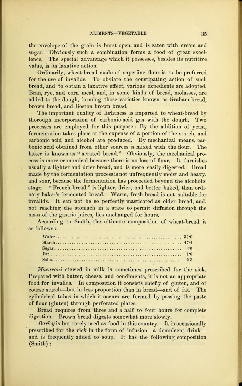 the envelope of the grain is burst open, and is eaten with cream and sugar. Obviously such a combination forms a food of great excel- lence. The special advantage which it possesses, besides its nutritive value, is its laxative action. Ordinarily, wheat-bread made of superfine flour is to be preferred for the use of invalids. To obviate the constipating action of such bread, and to obtain a laxative effect, various expedients are adopted. Bran, rye, and corn meal, and, in some kinds of bread, molasses, are added to the dough, forming those varieties known as Graham bread, brown bread, and Boston brown bread. The important quality of lightness is imparted to wheat-bread by thorough incorporation of carbonic-acid gas with the dough. Two processes are employed for this purpose : By the addition of yeast, fermentation takes place at the expense of a portion of the starch, and carbonic acid and alcohol are produced. By mechanical means, car- bonic acid obtained from other sources is mixed with the flour. The latter is known as  aerated bread. Obviously, the mechanical pro- cess is more economical because there is no loss of flour. It furnishes usually a lighter and drier bread, and is more easily digested. Bread made by the fermentation process is not unfrequently moist and heavy, and sour, because the fermentation has proceeded beyond the alcoholic stage.  French bread  is lighter, drier, and better baked, than ordi- nary baker's fermented bread. Warm, fresh bread is not suitable for invalids. It can not be so perfectly masticated as older bread, and, not reaching the stomach in a state to permit diffusion through the mass of the gastric juices, lies unchanged for hours. According to Smith, the ultimate composition of wheat-bread is as follows : Water 37*0 Starch Sugar.. . . 3-6 Fat ; 1*6 Salts 2 3 Macaroni stewed in milk is sometimes prescribed for the sick. Prepared with butter, cheese, and condiments, it is not an appropriate food for invalids. In composition it consists chiefly of gluten, and of course starch—but in less proportion than in bread—and of fat. The cylindrical tubes in which it occurs are formed by passing the paste of flour (gluten) through perforated plates. Bread requires from three and a half to four hours for complete digestion. Brown bread digests somewhat more slowly. Barley is but rarely used as food in this country. It is occasionally prescribed for the sick in the form of infusion—a demulcent drink— and is frequently added to soup. It has the following composition (Smith) :