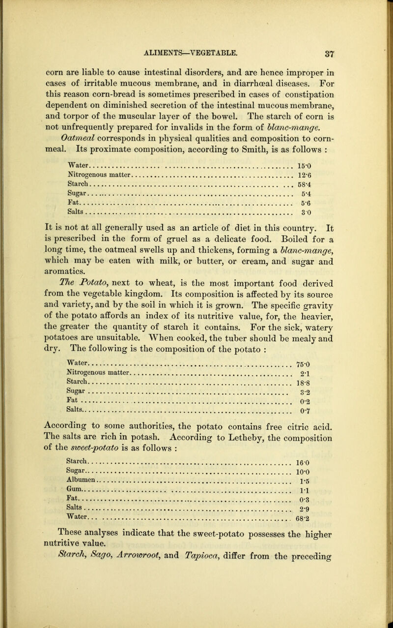 corn are liable to cause intestinal disorders, and are hence improper in cases of irritable mucous membrane, and in diarrhceal diseases. For this reason corn-bread is sometimes prescribed in cases of constipation dependent on diminished secretion of the intestinal mucous membrane, and torpor of the muscular layer of the bowel. The starch of corn is not unfrequently prepared for invalids in the form of blanc-mange. Oatmeal corresponds in physical qualities and composition to corn- meal. Its proximate composition, according to Smith, is as follows : Water 15 0 Nitrogenous matter 12 • 6 Starch 58*4 Sugar 5*4 Fat 5 6 Salts 3 0 It is not at all generally used as an article of diet in this country. It is prescribed in the form of gruel as a delicate food. Boiled for a long time, the oatmeal swells up and thickens, forming a blanc-mange, which may be eaten with milk, or butter, or cream, and sugar and aromatics. The Potato, next to wheat, is the most important food derived from the vegetable kingdom. Its composition is affected by its source and variety, and by the soil in which it is grown. The specific gravity of the potato affords an index of its nutritive value, for, the heavier, the greater the quantity of starch it contains. For the sick, watery potatoes are unsuitable. When cooked, the tuber should be mealy and dry. The following is the composition of the potato : Water *75-0 Nitrogenous matter 2*1 Starch 18*8 Sugar 32 Fat 02 Salts 0-7 According to some authorities, the potato contains free citric acid. The salts are rich in potash. According to Letheby, the composition of the sweet-potato is as follows : Starch 16 0 Sugar 10.0 Albumen \% Gum ii Fat 0-3 Salts , 2*9 Water 68.2 These analyses indicate that the sweet-potato possesses the higher nutritive value. Starch, Sago, Arrowroot, and Tapioca, differ from the preceding