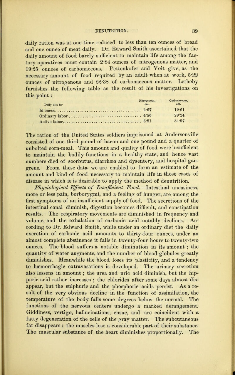 daily ration was at one time reduced to less than ten ounces of bread and one ounce of meat daily. Dr. Edward Smith ascertained that the daily amount of food barely sufficient to maintain life among the fac- tory operatives must contain 284 ounces of nitrogenous matter, and 19-25 ounces of carbonaceous. Pettenkofer and Voit give, as the necessary amount of food required by an adult when at work, 5*22 ounces of nitrogenous and 22*38 of carbonaceous matter. Letheby furnishes the following table as the result of his investigations on this point : Nitrogenous, Carbonaceous, Daily diet for ozs- Idleness 1961 Ordinary labor 4'56 29*24 Active labor 5'81 34-97 The ration of the United States soldiers imprisoned at Andersonville consisted of one third pound of bacon and one pound and a quarter of unbolted corn-meal. This amount and quality of food were insufficient to maintain the bodily functions in a healthy state, and hence vast numbers died of scorbutus, diarrhoea and dysentery, and hospital gan- grene. From these data we are enabled to form an estimate of the amount and kind of food necessary to maintain life in those cases of disease in which it is desirable to apply the method of denutrition. Physiological ^Effects of Insufficient Food.—Intestinal uneasiness, more or less pain, borborygmi, and a feeling of hunger, are among the first symptoms of an insufficient supply of food. The secretions of the intestinal canal diminish, digestion becomes difficult, and constipation results. The respiratory movements are diminished in frequency and volume, and the exhalation of carbonic acid notably declines. Ac- cording to Dr. Edward Smith, while under an ordinary diet the daily excretion of carbonic acid amounts to thirty-four ounces, under an almost complete abstinence it falls in twenty-four hours to twenty-two ounces. The blood suffers a notable diminution in its amount ; the quantity of water augments, and the number of blood-globules greatly diminishes. Meanwhile the blood loses its plasticity, and a tendency to hemorrhagic extravasations is developed. The urinary secretion also lessens in amount ; the urea and uric acid diminish, but the hip- puric acid rather increases ; the chlorides after some days almost dis- appear, but the sulphuric and the phosphoric acids persist. As a re- sult of the very obvious decline in the function of assimilation, the temperature of the body falls some degrees below the normal. The functions of the nervous centers undergo a marked derangement. Giddiness, vertigo, hallucinations, ensue, and are coincident with a fatty degeneration of the cells of the gray matter. The subcutaneous fat disappears ; the muscles lose a considerable part of their substance. The muscular substance of the heart diminishes proportionally. The