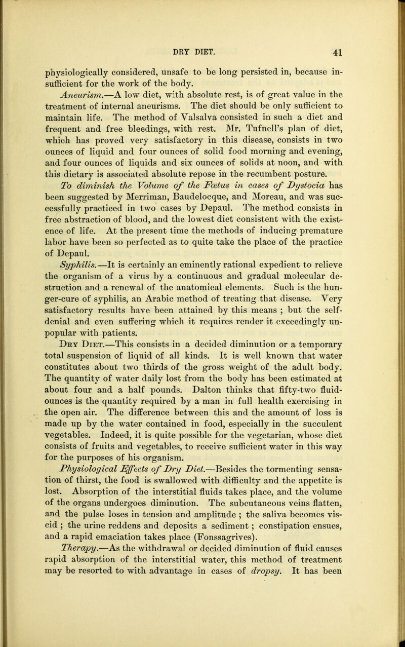 physiologically considered, unsafe to be long persisted in, because in- sufficient for the work of the body. Aneurism.—A low diet, with absolute rest, is of great value in the treatment of internal aneurisms. The diet should be only sufficient to maintain life. The method of Valsalva consisted in such a diet and frequent and free bleedings, with rest. Mr. Tufnell's plan of diet, which has proved very satisfactory in this disease, consists in two ounces of liquid and four ounces of solid food morning and evening, and four ounces of liquids and six ounces of solids at noon, and with this dietary is associated absolute repose in the recumbent posture. To diminish the Volume of the Foetus in cases of Dystocia has been suggested by Merriman, Baudelocque, and Moreau, and was suc- cessfully practiced in two cases by Depaul. The method consists in free abstraction of blood, and the lowest diet consistent with the exist- ence of life. At the present time the methods of inducing premature labor have been so perfected as to quite take the place of the practice of Depaul. Syphilis.—It is certainly an eminently rational expedient to relieve the organism of a virus by a continuous and gradual molecular de- struction and a renewal of the anatomical elements. Such is the hun- ger-cure of syphilis, an Arabic method of treating that disease. Very satisfactory results have been attained by this means ; but the self- denial and even suffering which it requires render it exceedingly un- popular with patients. Dey Diet.—This consists in a decided diminution or a temporary total suspension of liquid of all kinds. It is well known that water constitutes about two thirds of the gross weight of the adult body. The quantity of water daily lost from the body has been estimated at about four and a half pounds. Dalton thinks that fifty-two fluid- ounces is the quantity required by a man in full health exercising in the open air. The difference between this and the amount of loss is made up by the water contained in food, especially in the succulent vegetables. Indeed, it is quite possible for the vegetarian, whose diet consists of fruits and vegetables, to receive sufficient water in this way for the purposes of his organism. Physiological Effects of Dry Diet.—Besides the tormenting sensa- tion of thirst, the food is swallowed with difficulty and the appetite is lost. Absorption of the interstitial fluids takes place, and the volume of the organs undergoes diminution. The subcutaneous veins flatten, and the pulse loses in tension and amplitude ; the saliva becomes vis- cid ; the urine reddens and deposits a sediment; constipation ensues, and a rapid emaciation takes place (Fonssagrives). Therapy.—As the withdrawal or decided diminution of fluid causes rapid absorption of the interstitial water, this method of treatment may be resorted to with advantage in cases of dropsy. It has been