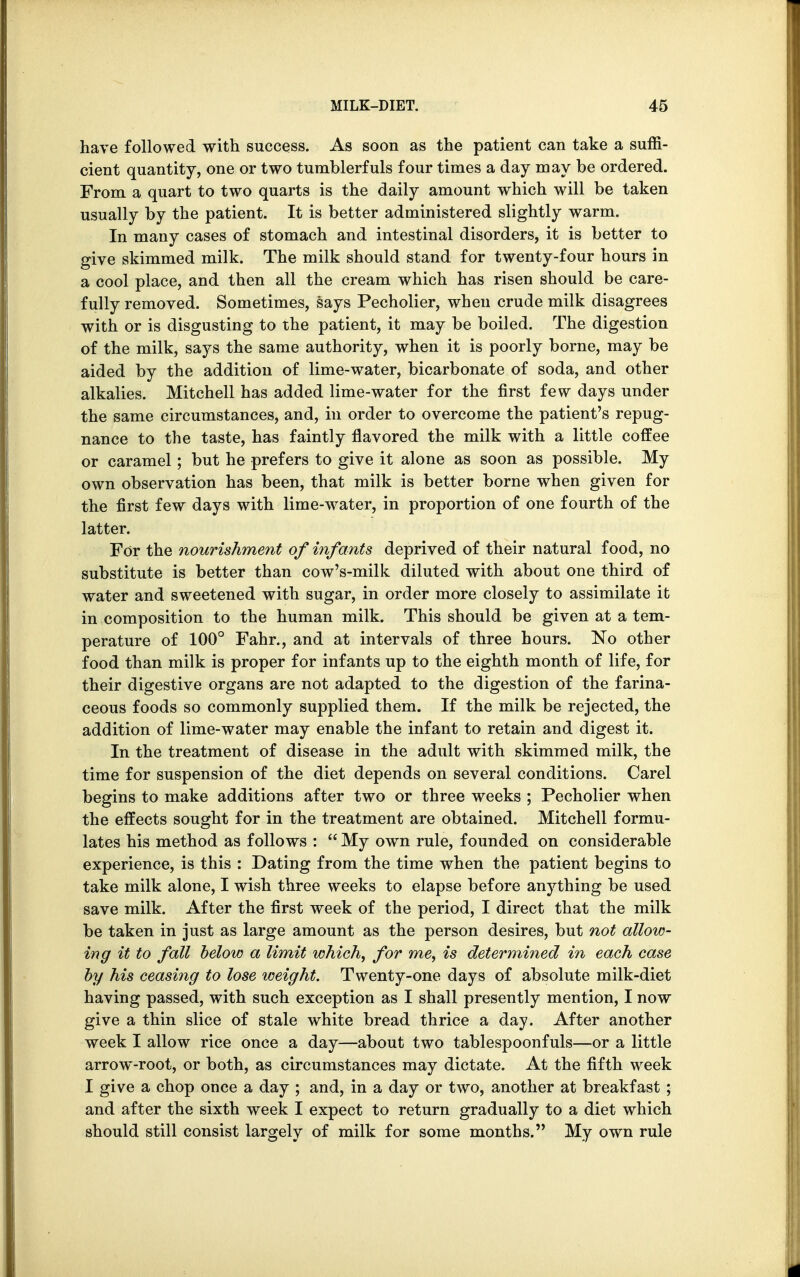 have followed with success. As soon as the patient can take a suffi- cient quantity, one or two tumblerfuls four times a day may be ordered. From a quart to two quarts is the daily amount which will be taken usually by the patient. It is better administered slightly warm. In many cases of stomach and intestinal disorders, it is better to give skimmed milk. The milk should stand for twenty-four hours in a cool place, and then all the cream which has risen should be care- fully removed. Sometimes, says Pecholier, when crude milk disagrees with or is disgusting to the patient, it may be boiled. The digestion of the milk, says the same authority, when it is poorly borne, may be aided by the addition of lime-water, bicarbonate of soda, and other alkalies. Mitchell has added lime-water for the first few days under the same circumstances, and, in order to overcome the patient's repug- nance to the taste, has faintly flavored the milk with a little coffee or caramel; but he prefers to give it alone as soon as possible. My own observation has been, that milk is better borne when given for the first few days with lime-water, in proportion of one fourth of the latter. For the nourishment of infants deprived of their natural food, no substitute is better than cow's-milk diluted with about one third of water and sweetened with sugar, in order more closely to assimilate it in composition to the human milk. This should be given at a tem- perature of 100° Fahr., and at intervals of three hours. No other food than milk is proper for infants up to the eighth month of life, for their digestive organs are not adapted to the digestion of the farina- ceous foods so commonly supplied them. If the milk be rejected, the addition of lime-water may enable the infant to retain and digest it. In the treatment of disease in the adult with skimmed milk, the time for suspension of the diet depends on several conditions. Carel begins to make additions after two or three weeks ; Pecholier when the effects sought for in the treatment are obtained. Mitchell formu- lates his method as follows :  My own rule, founded on considerable experience, is this : Dating from the time when the patient begins to take milk alone, I wish three weeks to elapse before anything be used save milk. After the first week of the period, I direct that the milk be taken in just as large amount as the person desires, but not allow- ing it to fall below a limit which, for me, is determined in each case by his ceasing to lose weight. Twenty-one days of absolute milk-diet having passed, with such exception as I shall presently mention, I now give a thin slice of stale white bread thrice a day. After another week I allow rice once a day—about two tablespoonfuls—or a little arrow-root, or both, as circumstances may dictate. At the fifth week I give a chop once a day ; and, in a day or two, another at breakfast; and after the sixth week I expect to return gradually to a diet which should still consist largely of milk for some months. My own rule