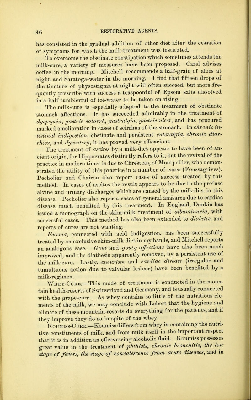 has consisted in the gradual addition of other diet after the cessation of symptoms for which the milk-treatment was instituted. To overcome the obstinate constipation which sometimes attends the milk-cure, a variety of measures have been proposed. Carel advises coffee in the morning. Mitchell recommends a half-grain of aloes at night, and Saratoga-water in the morning. I find that fifteen drops of the tincture of physostigma at night will often succeed, but more fre- quently prescribe with success a teaspoonful of Epsom salts dissolved in a half-tumblerful of ice-water to be taken on rising. The milk-cure is especially adapted to the treatment of obstinate stomach affections. It has succeeded admirably in the treatment of dyspepsia, gastric catarrh, gastralgia, gastric ulcer, and has procured marked amelioration in cases of scirrhus of the stomach. In chronic in- testinal indigestion, obstinate and persistent enteralgia, chronic diar- rhoea, and dysentery, it has proved very efficacious. The treatment of ascites by a milk-diet appears to have been of an- cient origin, for Hippocrates distinctly refers to it, but the revival of the practice in modern times is due to Chrestian, of Montpellier, who demon- strated the utility of this practice in a number of cases (Fonssagrives). Pecholier and Chairon also report cases of success treated by this method. In cases of ascites the result appears to be due to the profuse alvine and urinary discharges which are caused by the milk-diet in this disease. Pecholier also reports cases of general anasarca due to cardiac disease, much benefited by this treatment. In England, Donkin has issued a monograph on the skim-milk treatment of albuminuria, with successful cases. This method has also been extended to diabetes, and reports of cures are not wanting. Eczema, connected with acid indigestion, has been successfully treated by an exclusive skim-milk diet in my hands, and Mitchell reports an analogous case. Gout and gouty affections have also been much improved, and the diathesis apparently removed, by a persistent use of the milk-cure. Lastly, aneurism and cardiac disease (irregular and tumultuous action due to valvular lesions) have been benefited by a milk-regimen. Whey-Cure.—This mode of treatment is conducted in the moun- tain health-resorts of Switzerland and Germany, and is usually connected with the grape-cure. As whey contains so little of the nutritious ele- ments of the milk, we may conclude with Lebert that the hygiene and climate of these mountain-resorts do everything for the patients, and if they improve they do so in spite of the whey. Koumiss-Cure.—Koumiss differs from whey in containing the nutri- tive constituents of milk, and from milk itself in the important respect that it is in addition an effervescing alcoholic fluid. Koumiss possesses great value in the treatment of phthisis, chronic bronchitis, the low stage of fevers, the stage of convalescence from acute diseases, and in