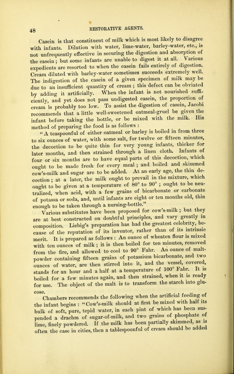 Casein is that constituent of milk which is most likely to disagree with infants. Dilution with water, lime-water, barley-water, etc., is not unfrequently effective in securing the digestion and absorption of the casein; but some infants are unable to digest it at all. Various expedients are resorted to when the casein fails entirely of digestion. Cream diluted with barley-water sometimes succeeds extremely well. The indigestion of the casein of a given specimen of milk may be due to an insufficient quantity of cream ; this defect can be obviated by adding it artificially. When the infant is not nourished suffi- ciently, and yet does not pass undigested casein, the proportion of cream is probably too low. To assist the digestion of casein, Jacobi recommends that a little well-sweetened oatmeal-gruel be given the infant before taking the bottle, or be mixed with the milk. His method of preparing the food is as follows :  A teaspoonful of either oatmeal or barley is boiled in from three to six ounces of water, with some salt, for twelve or fifteen minutes, the decoction to be quite thin for very young infants, thicker for later months, and then strained through a linen cloth. Infants of four or six months are to have equal parts of this decoction, which ought to be made fresh for every meal; and boiled and skimmed cow's-milk and sugar are to be added. At an early age, the thin de- coction : at a later, the milk ought to prevail in the mixture, which ought to be given at a temperature of 80° to 90° ; ought to be neu- tralized, when acid, with a few grains of bicarbonate or carbonate of potassa or soda, and, until infants are eight or ten months old, thin enough to be taken through a nursing-bottle. Various substitutes have been proposed for cow's-milk ; but they are at best constructed on doubtful principles, and vary greatly m composition. Liebig's preparation has had the greatest celebrity, be- cause of the reputation of its inventor, rather than of its intrinsic merit. It is prepared as follows : An ounce of wheaten flour is mixed with ten ounces of milk ; it is then boiled for ten minutes, removed from the fire, and allowed to cool to 90° Fahr. An ounce of malt- powder containing fifteen grains of potassium bicarbonate, and two ounces of water, are then stirred into it, and the vessel covered, stands for an hour and a half at a temperature of 100 Fahr. It is boiled for a few minutes again, and then strained, when it is ready for use. The object of the malt is to transform the starch into glu- C°SChambers recommends the following when the artificial feeding of the infant begins : Cow's-milk should at first be mixed with half its bulk of soft, pure, tepid water, in each pint of which has been sus- pended a drachm of sugar-of-milk, and two grains of phosphate of lime, finely powdered. If the milk has been partially skimmed, as is often the case in cities, then a tablespoonful of cream should be added