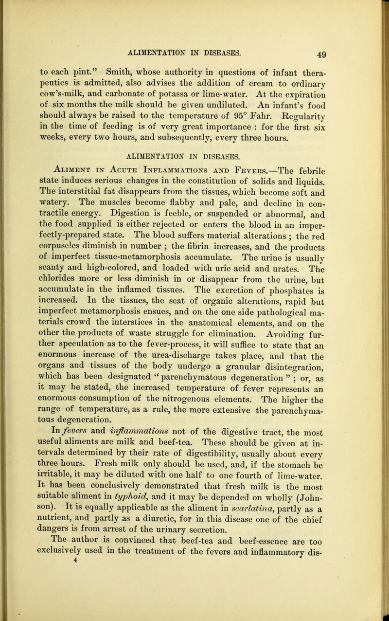 to each pint. Smith, whose authority in questions of infant thera- peutics is admitted, also advises the addition of cream to ordinary cow's-milk, and carbonate of potassa or lime-water. At the expiration of six months the milk should be given undiluted. An infant's food should always be raised to the temperature of 95° Fahr. Regularity in the time of feeding is of very great importance : for the first six weeks, every two hours, and subsequently, every three hours. ALIMENTATION IN DISEASES. Aliment in Acute Inflammations and Fevees.—The febrile state induces serious changes in the constitution of solids and liquids. The interstitial fat disappears from the tissues, which become soft and watery. The muscles become flabby and pale, and decline in con- tractile energy. Digestion is feeble, or suspended or abnormal, and the food supplied is either rejected or enters the blood in an imper- fectly-prepared state. The blood suffers material alterations ; the red corpuscles diminish in number ; the fibrin increases, and the products of imperfect tissue-metamorphosis accumulate. The urine is usually scanty and high-colored, and loaded with uric acid and urates. The chlorides more or less diminish in or disappear from the urine, but accumulate in the inflamed tissues. The excretion of phosphates is increased. In the tissues, the seat of organic alterations, rapid but imperfect metamorphosis ensues, and on the one side pathological ma- terials crowd the interstices in the anatomical elements, and on the other the products of waste struggle for elimination. Avoiding fur- ther speculation as to the fever-process, it will suffice to state that an enormous increase of the urea-discharge takes place, and that the organs and tissues of the body undergo a granular disintegration, which has been designated parenchymatous degeneration ; or, as it may be stated, the increased temperature of fever represents an enormous consumption of the nitrogenous elements. The higher the range of temperature, as a rule, the more extensive the parenchyma- tous degeneration. In fevers and inflammations not of the digestive tract, the most useful aliments are milk and beef-tea. These should be given at in- tervals determined by their rate of digestibility, usually about every three hours. Fresh milk only should be used, and, if the stomach be irritable, it may be diluted with one half to one fourth of lime-water. It has been conclusively demonstrated that fresh milk is the most suitable aliment in typhoid, and it may be depended on wholly (John- son). It is equally applicable as the aliment in scarlatina, partly as a nutrient, and partly as a diuretic, for in this disease one of the chief dangers is from arrest of the urinary secretion. The author is convinced that beef-tea and beef-essence are too exclusively used in the treatment of the fevers and inflammatory dis-