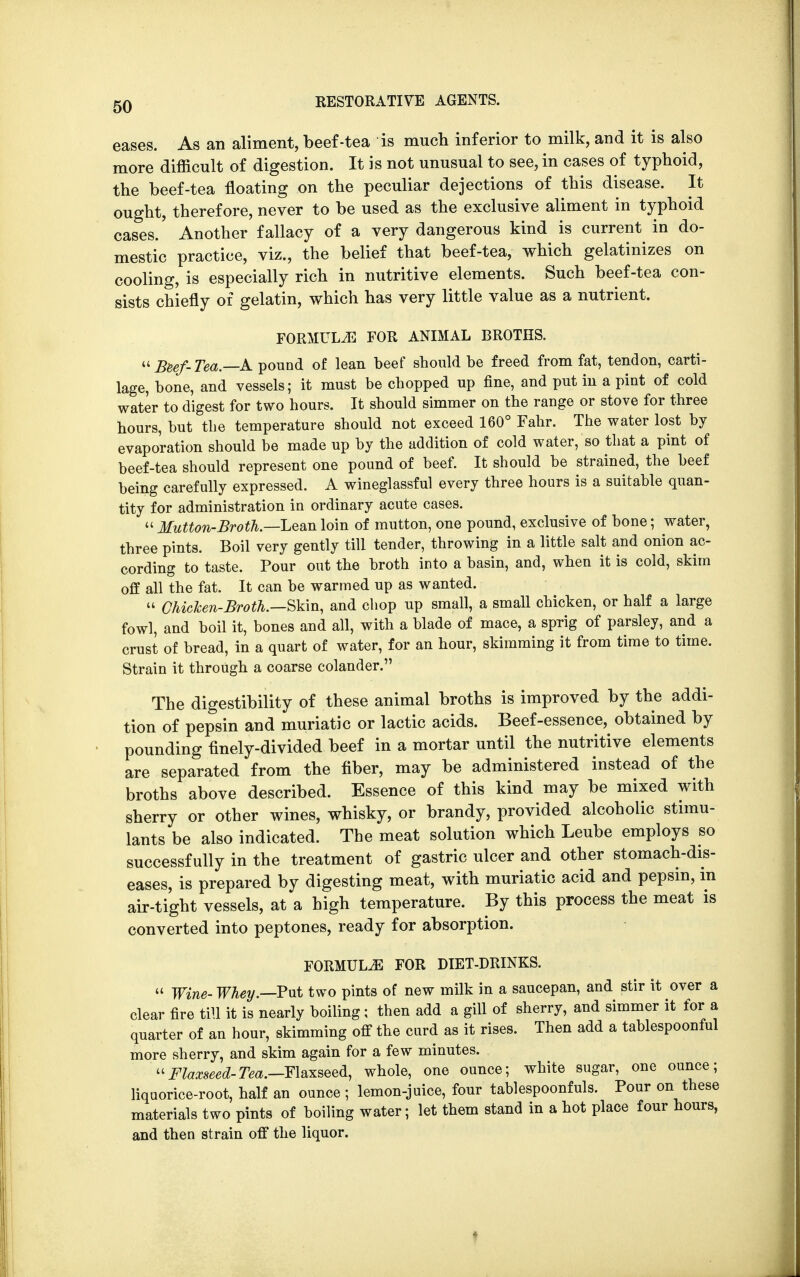 eases. As an aliment, beef-tea is much inferior to milk, and it is also more difficult of digestion. It is not unusual to see, in cases of typhoid, the beef-tea floating on the peculiar dejections of this disease. It ought, therefore, never to be used as the exclusive aliment in typhoid cases. Another fallacy of a very dangerous kind is current in do- mestic practice, viz., the belief that beef-tea, which gelatinizes on cooling, is especially rich in nutritive elements. Such beef-tea con- sists chiefly of gelatin, which has very little value as a nutrient. FORMULAE FOR ANIMAL BROTHS. Beef-Tea—A pound of lean beef should be freed from fat, tendon, carti- lage, bone, and vessels; it must be chopped up fine, and put in a pint of cold water to digest for two hours. It should simmer on the range or stove for three hours, but the temperature should not exceed 160° Fahr. The water lost by evaporation should be made up by the addition of cold water, so that a pint of beef-tea should represent one pound of beef. It should be strained, the beef being carefully expressed. A wineglassful every three hours is a suitable quan- tity for administration in ordinary acute cases.  Mutton-Broth.—Lean loin of mutton, one pound, exclusive of bone; water, three pints. Boil very gently till tender, throwing in a little salt and onion ac- cording to taste. Pour out the broth into a basin, and, when it is cold, skim off all the fat. It can be warmed up as wanted.  Chicken-Broth.—Skin, and chop up small, a small chicken, or half a large fowl, and boil it, bones and all, with a blade of mace, a sprig of parsley, and a crust of bread, in a quart of water, for an hour, skimming it from time to time. Strain it through a coarse colander. The digestibility of these animal broths is improved by the addi- tion of pepsin and muriatic or lactic acids. Beef-essence, obtained by pounding finely-divided beef in a mortar until the nutritive elements are separated from the fiber, may be administered instead of the broths above described. Essence of this kind may be mixed with sherry or other wines, whisky, or brandy, provided alcoholic stimu- lants be also indicated. The meat solution which Leube employs so successfully in the treatment of gastric ulcer and other stomach-dis- eases, is prepared by digesting meat, with muriatic acid and pepsin, in air-tight vessels, at a high temperature. By this process the meat is converted into peptones, ready for absorption. FORMULA FOR DIET-DRINKS.  Wine- Whey.—Put two pints of new milk in a saucepan, and stir it over a clear fire till it is nearly boiling ; then add a gill of sherry, and simmer it for a quarter of an hour, skimming off the curd as it rises. Then add a tablespoonful more sherry, and skim again for a few minutes. Flaxseed-Tea.—Flaxseed, whole, one ounce; white sugar, one ounce; liquorice-root, half an ounce ; lemon-juice, four tablespoonfuls. Pour on these materials two pints of boiling water; let them stand in a hot place four hours, and then strain off the liquor. *
