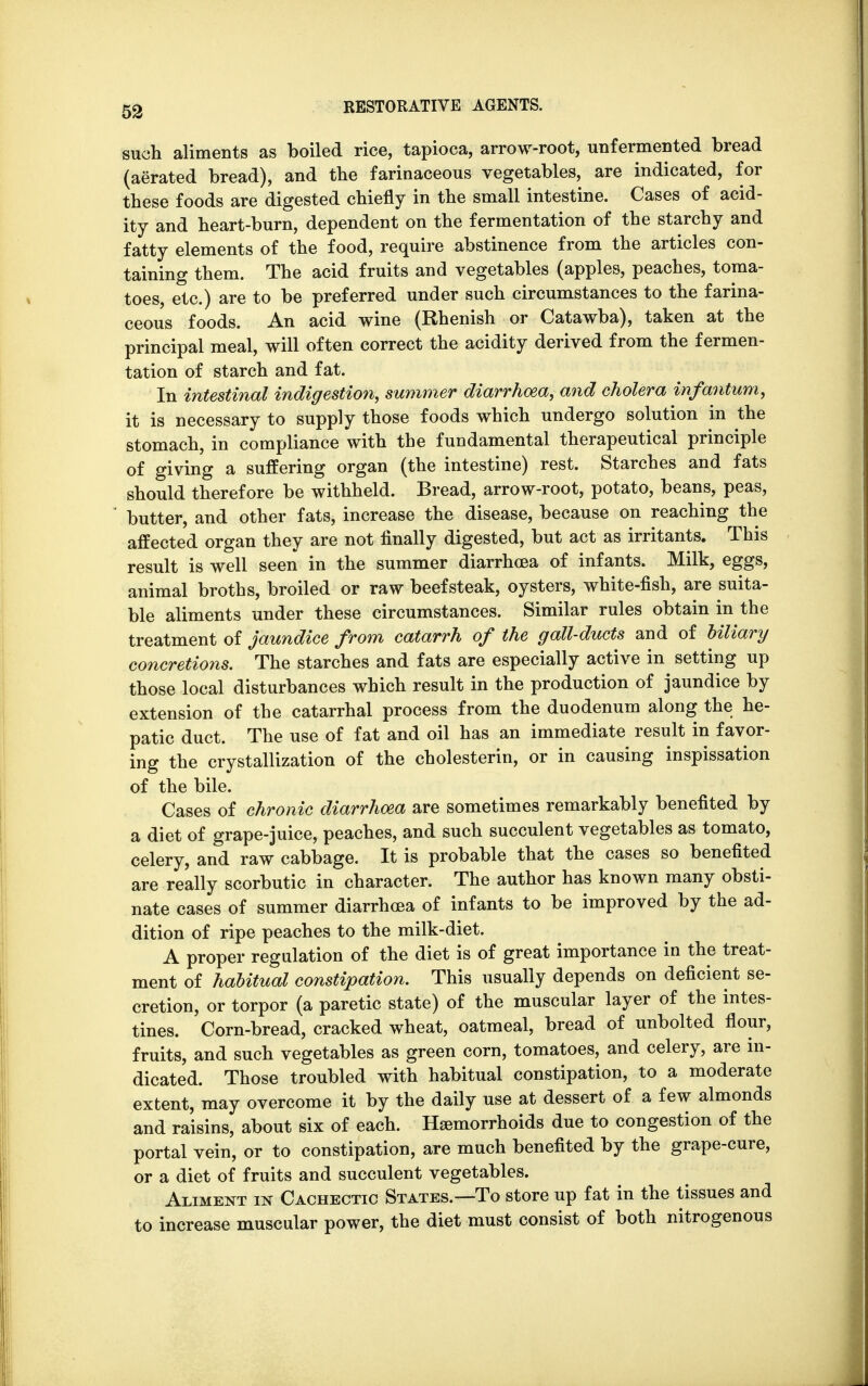 such aliments as boiled rice, tapioca, arrow-root, unfermented bread (aerated bread), and the farinaceous vegetables, are indicated, for these foods are digested chiefly in the small intestine. Cases of acid- ity and heart-burn, dependent on the fermentation of the starchy and fatty elements of the food, require abstinence from the articles con- taining them. The acid fruits and vegetables (apples, peaches, toma- toes, etc.) are to be preferred under such circumstances to the farina- ceous foods. An acid wine (Rhenish or Catawba), taken at the principal meal, will often correct the acidity derived from the fermen- tation of starch and fat. In intestinal indigestion, summer diarrhoea, and cholera infantum, it is necessary to supply those foods which undergo solution in the stomach, in compliance with the fundamental therapeutical principle of giving a suffering organ (the intestine) rest. Starches and fats should therefore be withheld. Bread, arrow-root, potato, beans, peas, butter, and other fats, increase the disease, because on reaching the affected organ they are not finally digested, but act as irritants. This result is well seen in the summer diarrhoea of infants. Milk, eggs, animal broths, broiled or raw beefsteak, oysters, white-fish, are suita- ble aliments under these circumstances. Similar rules obtain in the treatment of jaundice from catarrh of the gall-ducts and of Hilary concretions. The starches and fats are especially active in setting up those local disturbances which result in the production of jaundice by extension of the catarrhal process from the duodenum along the he- patic duct. The use of fat and oil has an immediate result in favor- ing the crystallization of the cholesterin, or in causing inspissation of the bile. Cases of chronic diarrhoea are sometimes remarkably benefited by a diet of grape-juice, peaches, and such succulent vegetables as tomato, celery, and raw cabbage. It is probable that the cases so benefited are really scorbutic in character. The author has known many obsti- nate cases of summer diarrhoea of infants to be improved by the ad- dition of ripe peaches to the milk-diet. A proper regulation of the diet is of great importance in the treat- ment of habitual constipation. This usually depends on deficient se- cretion, or torpor (a paretic state) of the muscular layer of the intes- tines. Corn-bread, cracked wheat, oatmeal, bread of unbolted flour, fruits, and such vegetables as green corn, tomatoes, and celery, are in- dicated. Those troubled with habitual constipation, to a moderate extent, may overcome it by the daily use at dessert of a few almonds and raisins, about six of each. Haemorrhoids due to congestion of the portal vein, or to constipation, are much benefited by the grape-cure, or a diet of fruits and succulent vegetables. Aliment in Cachectic States.—To store up fat in the tissues and to increase muscular power, the diet must consist of both nitrogenous
