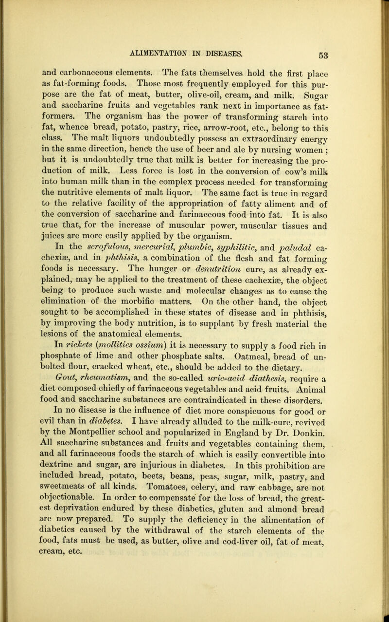 and carbonaceous elements. The fats themselves hold the first place as fat-forming foods. Those most frequently employed for this pur- pose are the fat of meat, butter, olive-oil, cream, and milk. Sugar and saccharine fruits and vegetables rank next in importance as fat- formers. The organism has the power of transforming starch into fat, whence bread, potato, pastry, rice, arrow-root, etc., belong to this class. The malt liquors undoubtedly possess an extraordinary energy in the same direction, hence the use of beer and ale by nursing women ; but it is undoubtedly true that milk is better for increasing the pro- duction of milk. Less force is lost in the conversion of cow's milk into human milk than in the complex process needed for transforming the nutritive elements of malt liquor. The same fact is true in regard to the relative facility of the appropriation of fatty aliment and of the conversion of saccharine and farinaceous food into fat. It is also true that, for the increase of muscular power, muscular tissues and juices are more easily applied by the organism. In the scrofulous, mercurial, plumbic, syphilitic, and paludal ca- chexia, and in phthisis, a combination of the flesh and fat forming foods is necessary. The hunger or denutrition cure, as already ex- plained, may be applied to the treatment of these cachexia, the object being to produce such waste and molecular changes as to cause the elimination of the morbific matters. On the other hand, the object sought to be accomplished in these states of disease and in phthisis, by improving the body nutrition, is to supplant by fresh material the lesions of the anatomical elements. In rickets (mollities ossium) it is necessary to supply a food rich in phosphate of lime and other phosphate salts. Oatmeal, bread of un- bolted flour, cracked wheat, etc., should be added to the dietary. Gout, rheumatism, and the so-called uric-acid diathesis, require a diet composed chiefly of farinaceous vegetables and acid fruits. Animal food and saccharine substances are contraindicated in these disorders. In no disease is the influence of diet more conspicuous for good or evil than in diabetes. I have already alluded to the milk-cure, revived by the Montpellier school and popularized in England by Dr. Donkin. All saccharine substances and fruits and vegetables containing them, and all farinaceous foods the starch of which is easily convertible into dextrine and sugar, are injurious in diabetes. In this prohibition are included bread, potato, beets, beans, peas, sugar, milk, pastry, and sweetmeats of all kinds. Tomatoes, celery, and raw cabbage, are not objectionable. In order to compensate for the loss of bread, the great- est deprivation endured by these diabetics, gluten and almond bread are now prepared. To supply the deficiency in the alimentation of diabetics caused by the withdrawal of the starch elements of the food, fats must be used, as butter, olive and cod-liver oil, fat of meat, cream, etc.