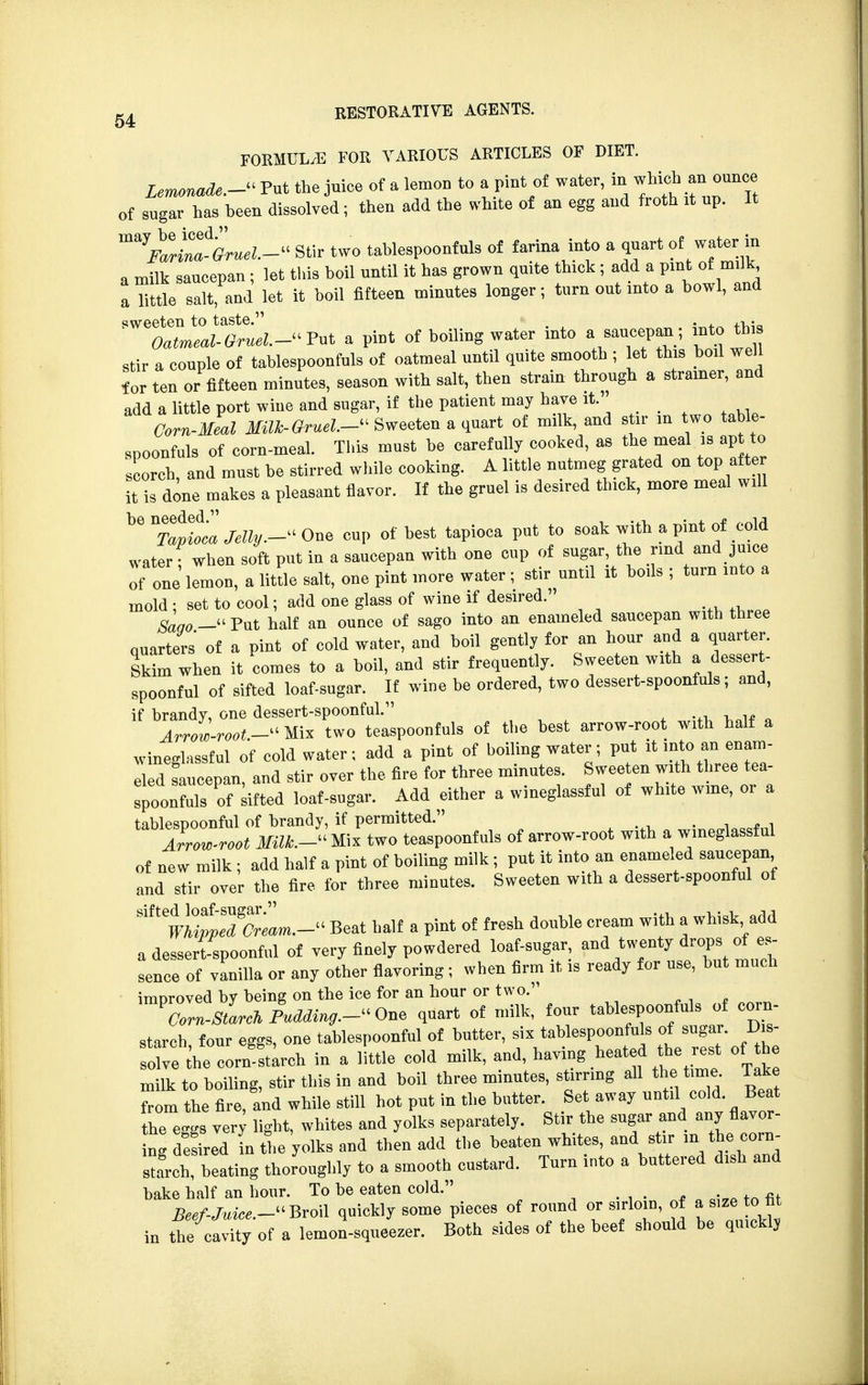 FORMULA FOR VARIOUS ARTICLES OF DIET. Lemonade.- Put the juice of a lemon to a pint of water, in which an ounce of sugar has been dissolved; then add the white of an egg and froth it up. It ^FalZtGruel.- Stir two tablespoonfuls of farina into a quart of water in a milk saucepan ; let this boil until it has grown quite thick ; add a pint of milk a little salt, and let it boil fifteen minutes longer; turn out into a bowl, and sweeten to taste. . . ,,. Oatmeal-Gruel.- Put a pint of boiling water into a saucepan; into this stir a couple of tablespoonfuls of oatmeal until quite smooth ; let this boil well for ten or fifteen minutes, season with salt, then strain through a strainer, and add a little port wine and sugar, if the patient may have it. Corn-Meal Milk- Gruel.- Sweeten a quart of milk, and stir in two table- spoonfuls of corn-meal. This must be carefully cooked, as the meal is apt to scorch, and must be stirred while cooking. A little nutmeg grated on top after it is done makes a pleasant flavor. If the gruel is desired thick, more meal will b6 ^Talt'ca Jelly.- One cup of best tapioca put to soak with a pint of cold water; when soft put in a saucepan with one cup of sugar the rind and juice of one lemon, a little salt, one pint more water ; stir until it boils ; turn into a mold : set to cool; add one glass of wine if desired. Saao— Put half an ounce of sago into an enameled saucepan with three quarters of a pint of cold water, and boil gently for an hour and a quarter. Skim when it comes to a boil, and stir frequently. Sweeten with a dessert- spoonful of sifted loaf-sugar. If wine be ordered, two dessert-spoonfuls; and, if brandy, one dessert-spoonful. „ ^ Arrow-root -Mix two teaspoonfuls of the best arrow-root with half a wmeglassful of cold water; add a pint of boiling water; put it into an enam- Td saucepan, and stir over the fire for three minutes. Jwee^^^ spoonfuls of sifted loaf-sugar. Add either a wmeglassful of white wine, 01 a tablespoonful of brandy, if permitted. . Arrow-root MUk.- Wx two teaspoonfuls of arrow-root with a wmeglassful of new milk ; add half a pint of boiling milk ; put it into an enameled saucepan and stir over the fire for three minutes. Sweeten with a dessert-spoonful of ^^7^.- Beat half a pint of fresh double cream with a whisk add a dessert-spoonful of very finely powdered loaf-sugar and twenty drops tf.es- sence of vanilla or any other flavoring ; when firm it is ready for use, but much improved by being on the ice for an hour or two. lorn-sLJuMin,.-^,, quart of milk, four tablespoon^ of corn- starch four eggs, one tablespoonful of butter, six tablespoonfuIs of sugar. Dis- solve,h«■ cornstarch in a little cold milk, and, having heated the rest of c milk to boiling, stir this in and boil three minutes, storing all the tune. Take from the fire, and while still hot put in the butter. Set away nntfl cold. Beat the eggs very light, whites and yolks separately. Stir the sngar and any flavor- ing desired n the yolks and then add the beaten whites, and stir m the corn- starch beating thoroughly to a smooth custard. Turn into a buttered dish and bake half an hour. To be eaten cold. _ Beef-Juice.- Broil quickly some pieces of round or sirloin, of a s,Ze to fit in tie cavity of a lemon-squeezer. Both sides of the beef should be qmcklj