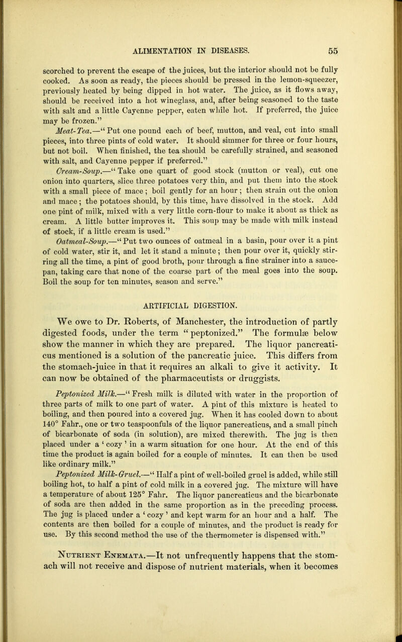 scorched to prevent the escape of the juices, but the interior should not be fully cooked. As soon as ready, the pieces should be pressed in the lemon-squeezer, previously heated by being dipped in hot water. The juice, as it flows away, should be received into a hot wineglass, and, after being seasoned to the taste with salt and a little Cayenne pepper, eaten while hot. If preferred, the juice may be frozen. Meat-Tea.—Put one pound each of beef, mutton, and veal, cut into small pieces, into three pints of cold water. It should simmer for three or four hours, but not boil. When finished, the tea should be carefully strained, and seasoned with salt, and Cayenne pepper if preferred. Cream-Soup.— Take one quart of good stock (mutton or veal), cut one onion into quarters, slice three potatoes very thin, and put them into the stock with a small piece of mace ; boil gently for an hour ; then strain out the onion and mace ; the potatoes should, by this time, have dissolved in the stock. Add one pint of milk, mixed with a very little corn-flour to make it about as thick as cream. A little butter improves it. This soup may be made with milk instead of stock, if a little cream is used. Oatmeal-Soup.— Put two ounces of oatmeal in a basin, pour over it a pint of cold water, stir it, and let it stand a minute; then pour over it, quickly stir- ring all the time, a pint of good broth, pour through a fine strainer into a sauce- pan, taking care that none of the coarse part of the meal goes into the soup. Boil the soup for ten minutes, season and serve. ARTIFICIAL DIGESTION. We owe to Dr. Roberts, of Manchester, the introduction of partly digested foods, under the term peptonized. The formulae below show the manner in which they are prepared. The liquor pancreati- cus mentioned is a solution of the pancreatic juice. This differs from the stomach-juice in that it requires an alkali to give it activity. It can now be obtained of the pharmaceutists or druggists. Peptonized Milk.— Fresh milk is diluted with water in the proportion of three parts of milk to one part of water. A pint of this mixture is heated to boiling, and then poured into a covered jug. When it has cooled down to about 140° Fahr., one or two teaspoonfuls of the liquor pancreaticus, and a small pinch of bicarbonate of soda (in solution), are mixed therewith. The jug is then placed under a ' cozy' in a warm situation for one hour. At the end of this time the product is again boiled for a couple of minutes. It can then be used like ordinary milk. Peptonized Milk-Gruel.— Half a pint of well-boiled gruel is added, while still boiling hot, to half a pint of cold milk in a covered jug. The mixture will have a temperature of about 125° Fahr. The liquor pancreaticus and the bicarbonate of soda are then added in the same proportion as in the preceding process. The jug is placed under a ' cozy ' and kept warm for an hour and a half. The contents are then boiled for a couple of minutes, and the product is ready for use. By this second method the use of the thermometer is dispensed with. Nutrient Enemata.—It not unfrequently happens that the stom- ach will not receive and dispose of nutrient materials, when it becomes
