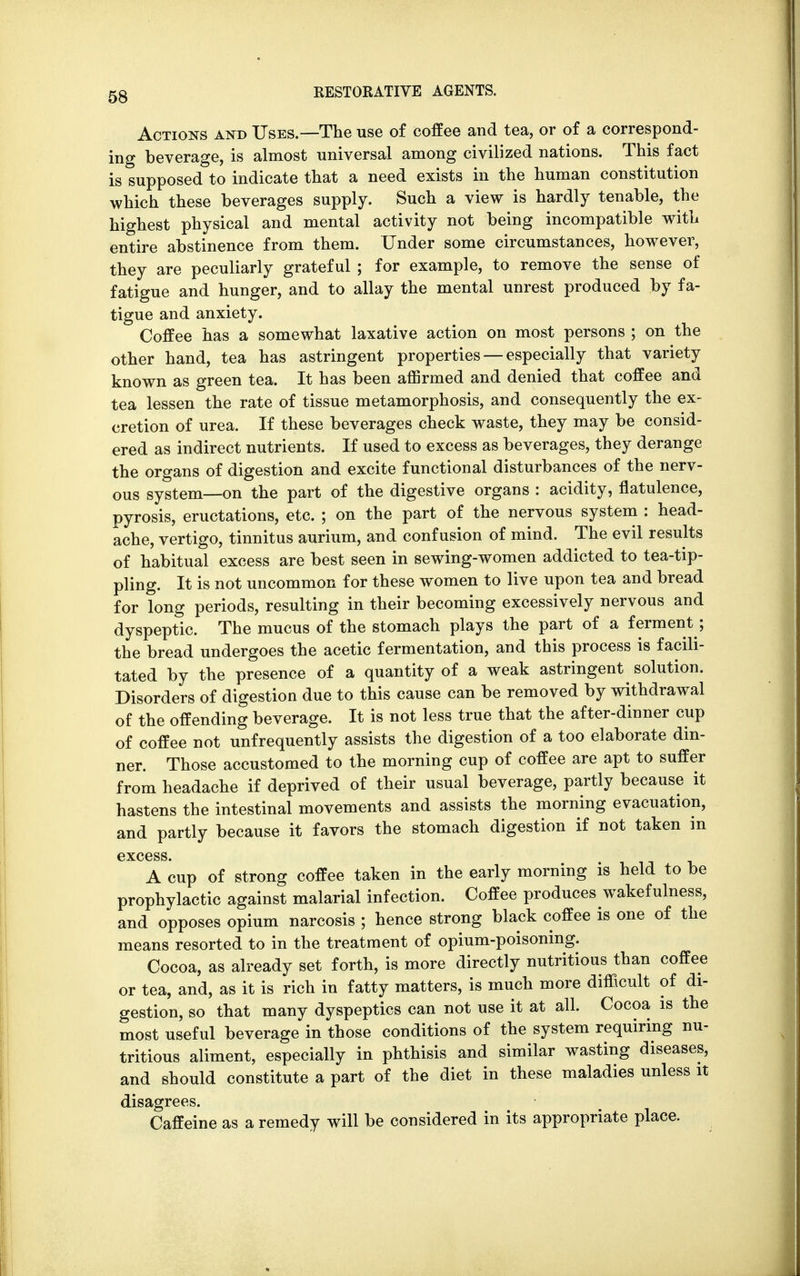 Actions and Uses.—The use of coffee and tea, or of a correspond- ing beverage, is almost universal among civilized nations. This fact is supposed to indicate that a need exists in the human constitution which these beverages supply. Such a view is hardly tenable, the highest physical and mental activity not being incompatible with entire abstinence from them. Under some circumstances, however, they are peculiarly grateful ; for example, to remove the sense of fatigue and hunger, and to allay the mental unrest produced by fa- tigue and anxiety. Coffee has a somewhat laxative action on most persons ; on the other hand, tea has astringent properties — especially that variety known as green tea. It has been affirmed and denied that coffee and tea lessen the rate of tissue metamorphosis, and consequently the ex- cretion of urea. If these beverages check waste, they may be consid- ered as indirect nutrients. If used to excess as beverages, they derange the organs of digestion and excite functional disturbances of the nerv- ous system—on the part of the digestive organs : acidity, flatulence, pyrosis, eructations, etc. ; on the part of the nervous system : head- ache, vertigo, tinnitus aurium, and confusion of mind. The evil results of habitual excess are best seen in sewing-women addicted to tea-tip- pling. It is not uncommon for these women to live upon tea and bread for long periods, resulting in their becoming excessively nervous and dyspeptic. The mucus of the stomach plays the part of a ferment ; the bread undergoes the acetic fermentation, and this process is facili- tated by the presence of a quantity of a weak astringent ^ solution. Disorders of digestion due to this cause can be removed by withdrawal of the offending beverage. It is not less true that the after-dinner cup of coffee not unfrequently assists the digestion of a too elaborate din- ner. Those accustomed to the morning cup of coffee are apt to suffer from headache if deprived of their usual beverage, partly because it hastens the intestinal movements and assists the morning evacuation, and partly because it favors the stomach digestion if not taken in excess. A cup of strong coffee taken in the early morning is held to be prophylactic against malarial infection. Coffee produces wakefulness, and opposes opium narcosis ; hence strong black coffee is one of the means resorted to in the treatment of opium-poisoning. Cocoa, as already set forth, is more directly nutritious than coffee or tea, and, as it is rich in fatty matters, is much more difficult of di- gestion, so that many dyspeptics can not use it at all. Cocoa is the most useful beverage in those conditions of the system requiring nu- tritious aliment, especially in phthisis and similar wasting diseases, and should constitute a part of the diet in these maladies unless it disagrees. Caffeine as a remedy will be considered in its appropriate place.