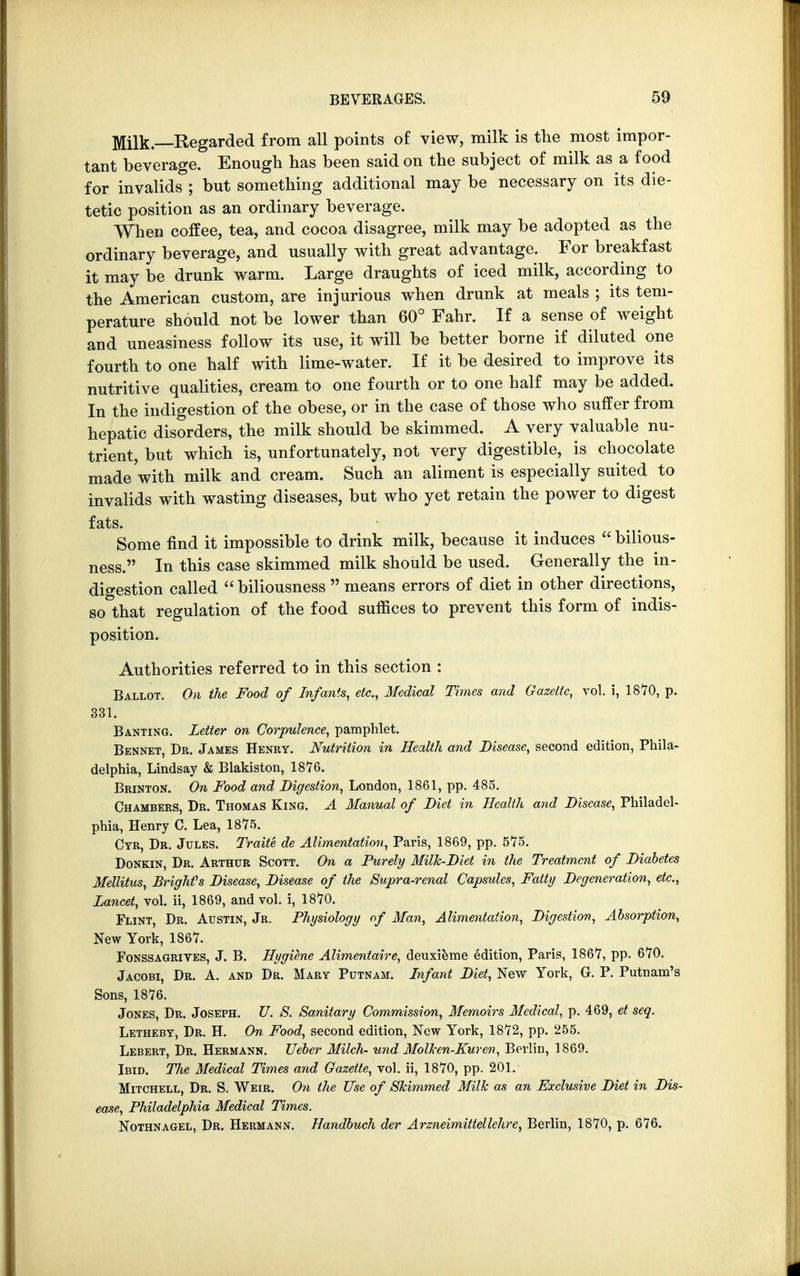 Milk—Regarded from all points of view, milk is the most impor- tant beverage. Enough has been said on the subject of milk as a food for invalids ; but something additional may be necessary on its die- tetic position as an ordinary beverage. When coffee, tea, and cocoa disagree, milk may be adopted as the ordinary beverage, and usually with great advantage. For breakfast it may be drunk warm. Large draughts of iced milk, according to the American custom, are injurious when drunk at meals ; its tem- perature should not be lower than 60° Fahr. If a sense of weight and uneasiness follow its use, it will be better borne if diluted one fourth to one half with lime-water. If it be desired to improve its nutritive qualities, cream to one fourth or to one half may be added. In the indigestion of the obese, or in the case of those who suffer from hepatic disorders, the milk should be skimmed. A very valuable nu- trient, but which is, unfortunately, not very digestible, is chocolate made with milk and cream. Such an aliment is especially suited to invalids with wasting diseases, but who yet retain the power to digest fats. Some find it impossible to drink milk, because it induces  bilious- ness. In this case skimmed milk should be used. Generally the in- digestion called  biliousness  means errors of diet in other directions, so that regulation of the food suffices to prevent this form of indis- position. Authorities referred to in this section : Ballot. On the Food of Infants, etc., Medical Times and Gazette, vol. i, 1870, p. 331. Banting. Letter on Corpulence, pamphlet. Bennet, Dr. James Henry. Nutrition in Health and Disease, second edition, Phila- delphia, Lindsay & Blakiston, 1876. Brinton. On Food and Digestion, London, 1861, pp. 485. Chambers, Dr. Thomas King. A Manual of Diet in Health and Disease, Philadel- phia, Henry C. Lea, 1875. Cyr, Dr. Jules. Traite de Alimentation, Paris, 1869, pp. 575. Donkin, Dr. Arthur Scott. On a Purely Milk-Diet in the Treatment of Diabetes Mellitus, Brighfs Disease, Disease of the Supra-renal Capsules, Fatty Degeneration, etc., Lancet, vol. ii, 1869, and vol. i, 1870. Flint, Dr. Austin, Jr. Physiology of Man, Alimentation, Digestion, Absorption, New York, 1867. Fonssagrives, J. B. HygQne Alimentaire, deuxieme edition, Paris, 1867, pp. 670. Jacobi, Dr. A. and Dr. Mary Putnam. Infant Diet, New York, G. P. Putnam's Sons, 1876. Jones, Dr. Joseph. U. S. Sanitary Commission, Memoirs Medical, p. 469, et seq. Letheby, Dr. H. On Food, second edition, New York, 1872, pp. 255. Lebert, Dr. Hermann. Ueber Milch- und Molken-Kuren, Berlin, 1869. Ibid. The Medical Times and Gazette, vol. ii, 1870, pp. 201. Mitchell, Dr. S. Weir. On the Use of Skimmed Milk as an Exclusive Diet in Dis- ease, Philadelphia Medical Times. Nothnagel, Dr. Hermann. Handbuch der Arzneimittellehre, Berlin, 1870, p. 676.
