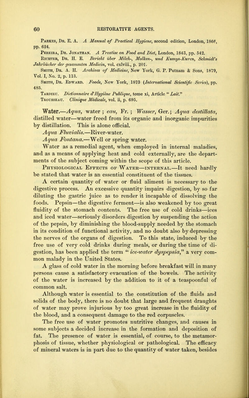 Parkes, Dr. E. A. A Manual of Practical Hygiene, second edition, London, 1866, pp. 624. Pereira, Dr. Jonathan. A Treatise on Food and Diet, London, 1843, pp. 542. Richter, Dr. H. E. Bericld uber Milch-, Molken-, und Kumys-Kuren, Schmidt's Jahrbucher der gesarnmten Medicin, vol. cxlviii., p. 201. Smith, Dr. A. H. Archives of Medicine, New York, G. P. Putnam & Sons, 1879, Vol. I, No. 2, p. 113. Smith, Dr. Edward. Foods, New York, 1873 (International Scientific Series), pp. 485. Tardieu. Dictionnaire d'Hygiene Publique, tome xi, Article Lait Trousseau. Clinique Medicale, vol. ii, p. 695. Water.—Aqua, water ; eau, Fr. ; Wasser, Ger.; Aqua destillata, distilled water—water freed from its organic and inorganic impurities by distillation. This is alone official. Aqua Fluvialis.—River-water. A qua Fontana.—Well or spring water. Water as a remedial agent, when employed in internal maladies, and as a means of applying heat and cold externally, are the depart- ments of the subject coming within the scope of this article. Physiological Effects of Water—internal.—It need hardly be stated that water is an essential constituent of the tissues. A certain quantity of water or fluid aliment is necessary to the digestive process. An excessive quantity impairs digestion, by so far diluting the gastric juice as to render it incapable of dissolving the foods. Pepsin—the digestive ferment—is also weakened by too great fluidity of the stomach contents. The free use of cold drinks—ices and iced water—seriously disorders digestion by suspending the action of the pepsin, by diminishing the blood-supply needed by the stomach in its condition of functional activity, and no doubt also by depressing the nerves of the organs of digestion. To this state, induced by the free use of very cold drinks during meals, or during the time of di- gestion, has been applied the term  ice-water dyspepsia a very com- mon malady in the United States. A glass of cold water in the morning before breakfast will in many persons cause a satisfactory evacuation of the bowels. The activity of the water is increased by the addition to it of a teaspoonful of common salt. Although water is essential to the constitution of the fluids and solids of the body, there is no doubt that large and frequent draughts of water may prove injurious by too great increase in the fluidity of the blood, and a consequent damage to the red corpuscles. The free use of water promotes nutritive changes, and causes in some subjects a decided increase in the formation and deposition of fat. The presence of water is essential, of course, to the metamor- phosis of tissue, whether physiological or pathological. The efficacy of mineral waters is in part due to the quantity of water taken, besides