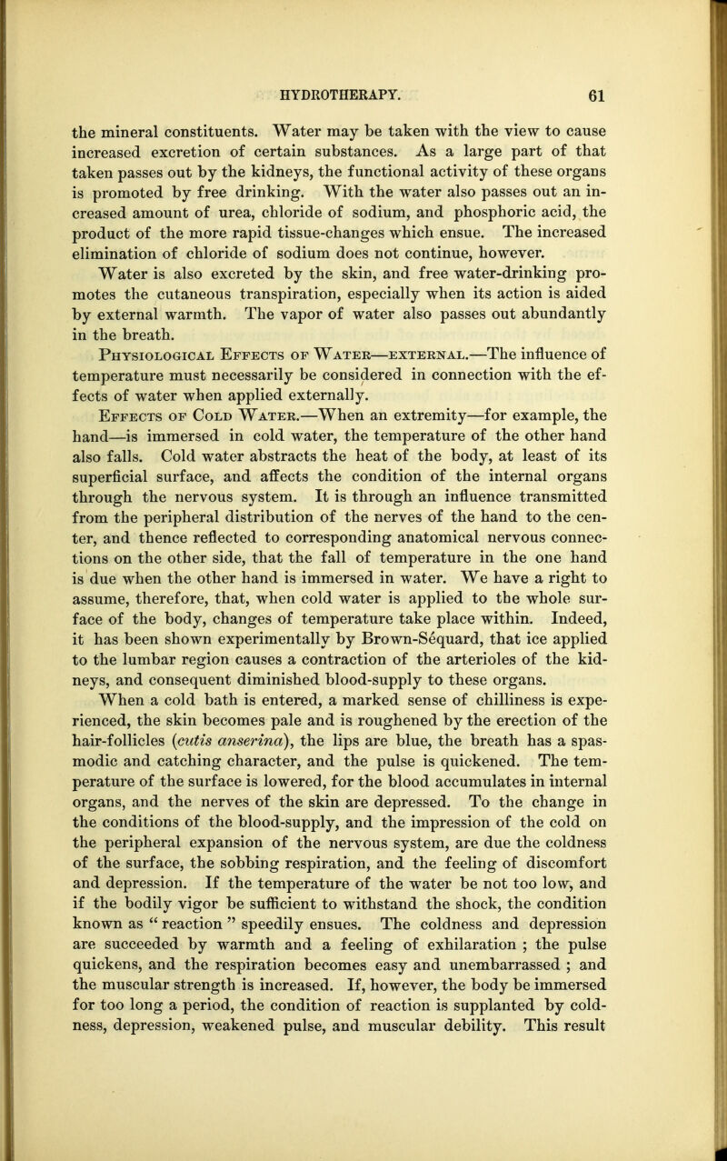 the mineral constituents. Water may be taken with the view to cause increased excretion of certain substances. As a large part of that taken passes out by the kidneys, the functional activity of these organs is promoted by free drinking. With the water also passes out an in- creased amount of urea, chloride of sodium, and phosphoric acid, the product of the more rapid tissue-changes which ensue. The increased elimination of chloride of sodium does not continue, however. Water is also excreted by the skin, and free water-drinking pro- motes the cutaneous transpiration, especially when its action is aided by external warmth. The vapor of water also passes out abundantly in the breath. Physiological Effects of Water—external.—The influence of temperature must necessarily be considered in connection with the ef- fects of water when applied externally. Effects of Cold Water.—When an extremity—for example, the hand—is immersed in cold water, the temperature of the other hand also falls. Cold water abstracts the heat of the body, at least of its superficial surface, and affects the condition of the internal organs through the nervous system. It is through an influence transmitted from the peripheral distribution of the nerves of the hand to the cen- ter, and thence reflected to corresponding anatomical nervous connec- tions on the other side, that the fall of temperature in the one hand is due when the other hand is immersed in water. We have a right to assume, therefore, that, when cold water is applied to the whole sur- face of the body, changes of temperature take place within. Indeed, it has been shown experimentally by Brown-Sequard, that ice applied to the lumbar region causes a contraction of the arterioles of the kid- neys, and consequent diminished blood-supply to these organs. When a cold bath is entered, a marked sense of chilliness is expe- rienced, the skin becomes pale and is roughened by the erection of the hair-follicles {cutis anserina), the lips are blue, the breath has a spas- modic and catching character, and the pulse is quickened. The tem- perature of the surface is lowered, for the blood accumulates in internal organs, and the nerves of the skin are depressed. To the change in the conditions of the blood-supply, and the impression of the cold on the peripheral expansion of the nervous system, are due the coldness of the surface, the sobbing respiration, and the feeling of discomfort and depression. If the temperature of the water be not too low, and if the bodily vigor be sufficient to withstand the shock, the condition known as  reaction  speedily ensues. The coldness and depression are succeeded by warmth and a feeling of exhilaration ; the pulse quickens, and the respiration becomes easy and unembarrassed ; and the muscular strength is increased. If, however, the body be immersed for too long a period, the condition of reaction is supplanted by cold- ness, depression, weakened pulse, and muscular debility. This result